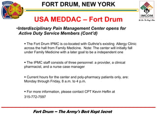 FORT DRUM, NEW YORK

         USA MEDDAC – Fort Drum
•Interdisciplinary Pain Management Center opens for
  Active Duty Service Members (Cont’d)

    The Fort Drum IPMC is co-located with Guthrie's existing Allergy Clinic
   across the hall from Family Medicine. Note: The center will initially fall
   under Family Medicine with a later goal to be a independent one

    The IPMC staff consists of three personnel: a provider, a clinical
   pharmacist, and a nurse case manager

    Current hours for the center and poly-pharmacy patients only, are:
   Monday through Friday, 8 a.m. to 4 p.m.

    For more information, please contact CPT Kevin Heflin at
   315-772-7597



        Fort Drum – The Army’s Best Kept Secret
 