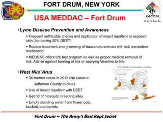 FORT DRUM, NEW YORK

       USA MEDDAC – Fort Drum
•Lyme Disease Prevention and Awareness
    Frequent self/buddy checks and application of insect repellent to exposed
   skin (containing 20% DEET)
    Routine treatment and grooming of household animals with tick prevention
   medication
    MEDDAC offers tick test program as well as proper medical removal of
   tick. Advise against burning of tick or applying Vaseline to tick.


•West Nile Virus
    34 human cases in 2012 (No cases in
        Jefferson County to date)
    Use of insect repellent with DEET
    Get rid of mosquito breeding sites
    Empty standing water from flower pots,
   buckets and barrels.

        Fort Drum – The Army’s Best Kept Secret
 