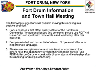 FORT DRUM, NEW YORK

             Fort Drum Information
             and Town Hall Meeting
The following suggestions will assist in moving this meeting in a
positive direction.
1. Focus on issues that affect quality of life for the Fort Drum
   Community (for personal issues and concerns, please use FDITHM
   Issue Cards or speak with directorates and leadership after this
   meeting).
2. Be open minded and respectful of others. No personal attacks or
   inappropriate language.
3. Please use microphones to raise one issue or concern so that
   others have the opportunity to voice their concerns as well (use
   FDITHM Issue Cards or speak with directorates and leadership after
   this meeting for multiple concerns).



            Fort Drum – The Army’s Best Kept Secret
 