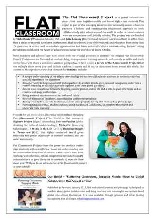 Connect,	
  Collaborate,	
  Change!	
  
Flat	
  Classroom®	
  is	
  a	
  series	
  of	
  global	
  collaborative	
  projects	
  as	
  
well	
  as	
  a	
  pedagogical	
  approach	
  to	
  teaching	
  and	
  learning	
  that	
  joins	
  
together	
  K-­‐12	
  students,	
  pre-­‐service	
  educators,	
  and	
  teachers	
  everywhere.	
  This	
  is	
  part	
  of	
  the	
  emerging	
  trend	
  in	
  
internationally	
  aware	
  schools	
  to	
  embrace	
  a	
  holistic	
  and	
  constructivist	
  educational	
  approach	
  to	
  work	
  collaboratively	
  
with	
  others	
  around	
  the	
  world	
  in	
  order	
  to	
  create	
  students	
  who	
  are	
  culturally	
  aware	
  and	
  globally	
  competent.	
  The	
  
original	
  Flat	
  Classroom®	
  Project	
  was	
  co-­‐founded	
  by	
  Vicki	
  Davis	
  	
  (Westwood	
  Schools,	
  USA)	
  and	
  Julie	
  Lindsay	
  
(International	
  Educator	
  and	
  Consultant)	
  in	
  2006.	
  	
  
Many	
  teachers	
  and	
  schools	
  have	
  now	
  joined	
  with	
  the	
  original	
  co-­‐founders	
  to	
  improve	
  and	
  extend	
  all	
  Flat	
  Classroom®	
  
projects.	
  Classrooms	
  are	
  flattened	
  as	
  teacher’s	
  blog,	
  share	
  personal	
  learning	
  networks,	
  collaborate	
  on	
  wikis	
  and	
  reach	
  
out	
  to	
  those	
  who	
  share	
  a	
  common	
  curricular	
  perspective.	
  	
  There	
  is	
  now	
  a	
  series	
  of	
  Flat	
  Classroom®	
  Projects	
  that	
  
run	
  multiple	
  times	
  every	
  year	
  that	
  have	
  joined	
  over	
  12000	
  students	
  and	
  educators	
  from	
  more	
  than	
  25	
  countries	
  in	
  
virtual	
   and	
   face-­‐to-­‐face	
   opportunities	
   that	
   have	
   enhanced	
   cultural	
   understanding,	
   formed	
   lasting	
   friendships	
   and	
  
shaped	
  the	
  future	
  of	
  education	
  to	
  change	
  the	
  world	
  as	
  we	
  know	
  it	
  today.	
  The	
  content	
  of	
  these	
  projects	
  varies	
  but	
  
elements	
  for	
  students	
  include:	
  	
  
• A	
  deeper	
  understanding	
  of	
  the	
  effects	
  of	
  technology	
  on	
  our	
  world	
  that	
  leads	
  students	
  to	
  not	
  only	
  study	
  but	
  
actually	
  experience	
  the	
  ‘flatteners”	
  
• An	
  opportunity	
  to	
  be	
  grouped	
  with	
  global	
  partners	
  to	
  explain	
  trends,	
  give	
  personal	
  viewpoints	
  and	
  create	
  a	
  
video	
  containing	
  an	
  outsourced	
  video	
  segment	
  from	
  their	
  global	
  partners.	
  
• Access	
  to	
  an	
  educational	
  network,	
  blogging,	
  posting	
  photos,	
  videos	
  etc	
  and	
  a	
  wiki,	
  to	
  plan	
  their	
  topic	
  and	
  co-­‐
create	
  a	
  web	
  page	
  on	
  the	
  topic.	
  
• Understanding	
  connected	
  learning	
  and	
  the	
  importance	
  of	
  global	
  awareness	
  and	
  global	
  competency	
  
• Real-­‐life	
  flavours	
  of	
  deadlines,	
  accountability	
  and	
  interdependence	
  
• An	
  opportunity	
  to	
  co-­‐create	
  multimedia	
  and	
  in	
  some	
  projects	
  having	
  this	
  reviewed	
  by	
  global	
  judges	
  
• Participating	
  in	
  a	
  virtual	
  student	
  summit,	
  using	
  Blackboard	
  Collaborate,	
  to	
  complete	
  the	
  project	
  and	
  
showcase	
  their	
  learning.	
  
	
  
Projects	
   for	
   all	
   levels	
   of	
   K-­‐12	
   learning	
   have	
   emerged	
   including	
   Flat	
   Classroom®	
   Project	
   (The	
   World	
   is	
   Flat	
  
concepts);	
   Digiteen	
   Project	
   and	
   Digitween	
   Project	
   (digital	
   citizenship);	
   Eracism	
   Project	
   (global	
   debating	
   for	
  
cultural	
  understanding);	
  NetGenEd	
  (emerging	
  technologies);	
  
A	
  Week	
  in	
  the	
  Life	
  (Gr	
  3-­‐5);	
  Building	
  Bridges	
  to	
  Tomorrow	
  
(K-­‐2).	
  Our	
  highly	
  connected	
  world	
  gives	
  educators	
  the	
  global	
  
imperative	
  to	
  connect	
  students	
  and	
  the	
  wider	
  community.	
  	
  
Flat	
  Classroom®	
  Projects	
  have	
  the	
  power	
  to	
  produce	
  world-­‐
class	
  students	
  with	
  a	
  worldview,	
  based	
  on	
  understanding,	
  and	
  
not	
   misinformed	
   bias	
   from	
   the	
   media.	
   It	
   will	
   require	
   many	
  
hard	
   working,	
   well-­‐informed,	
   ethical,	
   diligent	
   teachers	
   and	
  
visionary	
   administrators	
   to	
   give	
   them	
   the	
   framework	
   to	
  
operate.	
   How	
   about	
   you?	
   Will	
   you	
   be	
   an	
   advocate	
   for	
   a	
   Flat	
  
Classroom®	
  project	
  at	
  your	
  school?	
  
	
  
Published	
   by	
   Pearson,	
   January	
  
2012,	
   the	
   book	
   about	
   projects	
   and	
  
pedagogy	
  is	
  designed	
  to	
  teach	
  about	
  global	
  collaboration	
  and	
  bring	
  teachers	
  into	
  meaningful,	
  
curriculum-­‐based	
   global	
   interactions	
   themselves.	
   It	
   is	
   now	
   available	
   through	
   Amazon	
   and	
  
other	
  leading	
  booksellers.	
  	
  
Our	
   Book!	
   –	
   ‘Flattening	
   Classrooms,	
   Engaging	
   Minds:	
   Move	
   to	
   Global	
  
Collaboration	
  One	
  Step	
  at	
  a	
  Time’	
  Find	
  all	
  details	
  at	
  flatclassroombook.com	
  
 