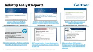 © Copyright 2012 Hewlett-Packard Development Company, L.P. The information contained herein is subject to change without notice.5
Industry Analyst Reports
Gartner : Debunking the Myth
of the Single-vendor Network
Mark Fabbi and Debora Curtis, 17 November 2010. Mark Fabbi and Debora Curtis, 22 November 2011.
Gartner : The Disaggregation of
the Enterprise Network
Gartner : Clients That Don’t Segment Their
Network Infrastructure Will Have Higher Cost
Tim Zimmerman, 15 March 2011.
Forrester Research - The Total Economic
Impact of HP Networking Solutions
IDC Financial Insights – Branch Banking of the
Future: The Enabling Role of an Open Network
Architecture
IDC Insights ExpertROI Spotlight –
Thompson School District Leverages HP
FlexCampus to Launch New Educational
Initiatives
 