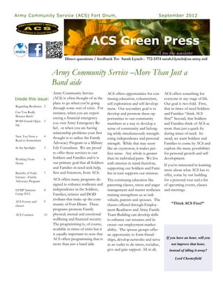 Army Community Service (ACS) Fort Drum,                                                         September 2012




                                                  ACS Green Press
                                                                                             ~A tree free newsletter
                                Direct questions / feedback To: Sarah Lynch : 772-5374 sarah.l.lynch@us.army.mil


                        Army Community Service –More Than Just a
                        Band aide
                       Army Community Service                 ACS offers opportunities for con-     ACS offers something for
Inside this issue: (ACS) is often thought of as the           tinuing education, volunteerism,      everyone in any stage of life.
                       place to go when you’re going          self exploration and self develop-    Our goal is two-fold. First,
Regarding Resilience 2
                       through some sort of crisis. For       ment. Our secondary goal is to        that in times of need Soldiers
Can You Really         instance, when you are experi-         develop and promote these op-         and Families “think ACS
Bounce Back?
                       encing a financial emergency           portunities to our community          first!” Second, that Soldiers
BOSS Grand Open- 3
ing
                       you visit Army Emergency Re-           members as a way to develop a         and Families think of ACS as
                       lief, or when you are having           sense of community and belong-        more than just a quick fix
                       relationship problems your first       ing while simultaneously strength-    during times of need. In-
New You Now-a        4 thought is to utilize the Family
Road to Somewhere
                                                              ening independence and personal       stead, we want Soldiers and
                       Advocacy Program or a Military         strength. While that may seem         Families to come by ACS and
In the Spotlight     5 Life Consultant. We are proud          like an oxymoron, it makes per-       explore the many possibilities
                       to offer these services to our         fect sense. Any whole is greater      for personal growth and self
Working From         6 Soldiers and Families and it is        than its individual parts. We live    development.
Home                   our primary goal that all Soldiers     with mission in mind therefore,       If you’re interested in learning
                       and Families in need seek help,        supporting our Soldiers and Fami-     more about what ACS has to
Benefits of Early    7 first and foremost, from ACS.          lies in turn supports our mission.    offer, come by our building
Literacy –Family
Advocacy Program
                        ACS offers many programs de-          The continuing education like         for a personal tour and a list
                        signed to enhance resilience and      parenting classes, stress and anger of upcoming events, classes
EFMP Summer        8    independence in the Soldiers,         management and master resilience and meetings.
Camp 2012               Families, retirees and DOD            training strengthens us as indi-
                        civilians that make up the com-       viduals, parents and spouses. The
ACS Events and     9
                        munity of Fort Drum. These            classes offered through Employ-             “Think ACS First!”
classes
                        programs promote Family               ment Readiness and Army Family
ACS Contacts       10   physical, mental and emotional        Team Building can develop skills
                        wellbeing and financial security.     to enhance our resumes and in-
                        The programming is, of course,        crease our employment market-
                        available in times of crisis but it   ability. The spouse groups offer
                        is equally important to note that     an opportunity to form friend-
                        ACS offers programming that is        ships, develop networks and serve       If you have an hour, will you
                        more than just a band aide.           as an outlet to de-stress, socialize,       not improve that hour,
                                                              give and gain support. All in all,        instead of idling it away?

                                                                                                           Lord Chesterfield
 