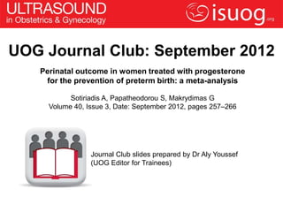 UOG Journal Club: September 2012
   Perinatal outcome in women treated with progesterone
    for the prevention of preterm birth: a meta-analysis

           Sotiriadis A, Papatheodorou S, Makrydimas G
     Volume 40, Issue 3, Date: September 2012, pages 257–266




                 Journal Club slides prepared by Dr Aly Youssef
                 (UOG Editor for Trainees)
 