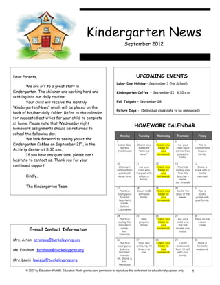 Kindergarten News
                                                                                      September 2012




Dear Parents,                                                                                   UPCOMING EVENTS
                                                                               Labor Day Holiday - September 3 (No School)
        We are off to a great start in
Kindergarten. The children are working hard and                                Kindergarten Coffee - September 21, 8:30 a.m.
settling into our daily routine.
        Your child will receive the monthly                                    Fall Tailgate – September 28
“Kindergarten News” which will be placed on the
                                                                               Picture Days - (Individual class date to be announced)
back of his/her daily folder. Refer to the calendar
for suggested activities for your child to complete
at home. Please note that Wednesday night
                                                                                                HOMEWORK CALENDAR
homework assignments should be returned to
school the following day.                                                           Monday        Tuesday       Wednesday          Thursday             Friday
        We look forward to seeing you at the
                                                                                3               4               5              6                   7
Kindergarten Coffee on September 21st, in the                                    Labor Day       Check your      Check your     Ask your              Pay a
                                                                                  Holiday.        folder for      folder for   child what          compliment
Activity Center at 8:30 a.m.                                                    (No School)       “Science           your      center they           to your
        If you have any questions, please don’t                                                    News”.        homework.      played in            family.
                                                                                                                                 today.
hesitate to contact us. Thank you for your
                                                                                10              11              12             13                  14
continued support!                                                               Choose 1          Ask your      Check your       Practice          Share a
                                                                                activity from     child who       folder for    saying your        book with a
                                                                                 your Math      they sat with        your         Fine Arts          family
       Kindly,                                                                  Home Links.        at lunch      homework.       teacher’s          member!
                                                                                                    today.                         name.
                                                                                                                               Ms. Ansinelli
       The Kindergarten Team                                                    17              18              19             20                  21
                                                                                   Practice     Count to 30      Check your     Recite the           Play a
                                                                                 saying your      with your       folder for    days of the          board
                                                                                   Spanish         family.           your         week.            game with
                                                                                  teacher’s                      homework.                         your family.
                                                                                    name.
                                                                                    Señora
                                                                                 Calandrino

                                                                                24              25              26             27                  28
                                                                                  Practice             Help      Check your       Ask your         Enjoy an ice
                                                                                 saying the          prepare      folder for     child who            cream
                                                                                 librarian’s         dinner.         your         the line            cone!
         E-mail Contact Information                                                name.
                                                                                     Mrs.
                                                                                                                 homework.      leader was
                                                                                                                                   today.
                                                                                  Edwards

Mrs. Acton actonpeg@berkeleyprep.org                                            26              27              28             29                  30
                                                                                   Practice       Hop, skip      Check your       Count                 Have a
                                                                                 saying your    and jump 10       folder for    backward               fantastic
Ms. Fordham fordhnan@berkeleyprep.org                                              Science       times in a          your      from 10 to 0            weekend!
                                                                                  teachers’         row.         homework.       with your
                                                                                   names.                                         family.
                                                                                Mr. Shane &
Mrs. Lewis lewisjul@berkeleyprep.org                                                 Mrs.
                                                                                  Pestalozzi

       © 2007 by Education World®. Education World grants users permission to reproduce this work sheet for educational purposes only.         1
 