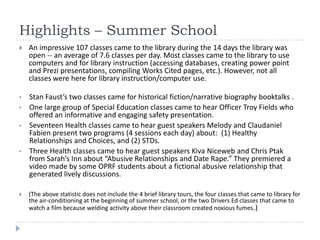 Highlights – Summer School
   An impressive 107 classes came to the library during the 14 days the library was
    open -- an average of 7.6 classes per day. Most classes came to the library to use
    computers and for library instruction (accessing databases, creating power point
    and Prezi presentations, compiling Works Cited pages, etc.). However, not all
    classes were here for library instruction/computer use.

•   Stan Faust’s two classes came for historical fiction/narrative biography booktalks .
•   One large group of Special Education classes came to hear Officer Troy Fields who
    offered an informative and engaging safety presentation.
•   Seventeen Health classes came to hear guest speakers Melody and Claudaniel
    Fabien present two programs (4 sessions each day) about: (1) Healthy
    Relationships and Choices, and (2) STDs.
•   Three Health classes came to hear guest speakers Kiva Niceweb and Chris Ptak
    from Sarah’s Inn about “Abusive Relationships and Date Rape.” They premiered a
    video made by some OPRF students about a fictional abusive relationship that
    generated lively discussions.

   (The above statistic does not include the 4 brief library tours, the four classes that came to library for
    the air-conditioning at the beginning of summer school, or the two Drivers Ed classes that came to
    watch a film because welding activity above their classroom created noxious fumes.)
 