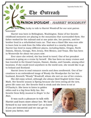 September/October 2012



                      The Outreach
              PATRON SPOTLIGHT - HARRIET WOODRUFF
      We were quite lucky to talk to Harriet Woodruff for our next patron
interview!
      Harriet was born in Bellingham, Washington. Some of her favorite
childhood memories are playing in the mountains that surrounded them. Her
father worked for the railroad and at one point she, her parents, and her
brother lived in a refurbished train car. That was a blast! She was even able
to learn how to cook from the folks who worked in a nearby dining car.
Harriet has lived in many different places, including Idaho, Oregon, North
Dakota, Illinois, Georgia, New Jersey, New Mexico, and Texas. She has been
in Westerville for about two years now.
      Ever since she retired, she has loved to travel. One of her proudest
moments is going on a cruise by herself. She has been on many cruises and
has traveled to the Grand Canyon, Hawaii, Alaska, and Canada, among other
locations. If she could travel anywhere in the world now, she would like to go
to Ireland and Scotland.
      Harriet loves to read romance novels and does needlework. One of her
creations is an embroidered image of Woody the Woodpecker for her late
husband, Kenneth Woody Woodruff, whom she met on one of her cruises.
      She did enjoy school, although she always liked English better than
Math. Her favorite season is Spring because she loves seeing all the new,
green life come out. Her favorite food is steak and she loves to eat at
O Charley s. She loves to listen to golden
oldies and is a big Gene Kelly fan. Her
favorite Gene Kelly musical is Singin in the
Rain.
      It was such a pleasure to talk with
Harriet and learn more about her. We look
forward to our next interview! Let us know
if you are interested and we can get to
know you better, too!
 