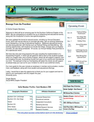 SoCal MRA Newsletter                                        Fall Issue - September 2012




M essage From the P resident
                                                                                                     Upcoming Events
Hi SoCal Chapter Members,
                                                                                                                     Political Polling
Welcome to what will be an amazing year for the Southern California Chapter of the                 Oct. 23            Panel Event
MRA! We are anticipating an excellent line up of networking and educational events,
along with the introduction of some new special programs.                                                           San Diego Net-
                                                                                                   Nov. 8
                                                                                                                    working Event
We have updated the format for several events, including our Annual Education
Event, which will now be held as an overnight get-away, with an evening networking                 Dec. 7             Holiday Party
event followed by a full day of educational sessions. Additional educational events
are also being planned, with themes such as Political Polling and Data Mining. Net-                 Feb.           Annual Education
                                                                                                    2013                Event
working opportunities, with locations to include San Diego, Orange and Los Angeles
counties, are also being scheduled. Of course, our Annual Holiday Party promises to
be a spectacular event.                                                                            March           LA/Orange County
                                                                                                   2013             Networking Event
We have two new year-long programs this year including the implementation of a
Scholarship Program, in which we will award $1,000 to each of two students located                  April
                                                                                                                   Data Mining Edu-
within our chapter area, and a Charity Program, where we will support a specific char-                              cational Event
ity throughout the year, by donating monies from each of our events and volunteering
our time. The best part is that our membership will select the charity we will support,             June           MRA Annual Con-
so please keep your eye out for your invitation to vote for your preferred charity.                                    ference

Our main goals for this year include an emphasis in member communication, involve-
ment, and feedback; along with more student and educational offerings.

Lastly, I would like to take this opportunity to thank you for your support and look for-
ward to your participation with the chapter this year.
Sincerely yours,                                                                                             LMU / LA

Ginger Blazier
SoCal MRA Chapter President                                                                              Inside this issue:


                    SoCa l Me mber Profile —Tota l Me mbers 2 09                            SoCal Chapter News & Activities         2
                                                                                            Member Spotlight— Davis Research        2
           Geographic Breakdown                        Affiliation Breakdown
                                                                                            MRA National News & Activities          3

  Southern CA—LA/Orange             74%       Corporate Researchers              12%
                                                                                            Calendar of Events— check out 2 amaz- 4
  Southern CA—San Diego             14%                                                     ing event drawings
                                              Educational Institutes               4%
  Hawaii                             1%       Independent Consultants              1%
                                                                                            2012—2013 Board of Directors            4
  Northern CA                        2%       Marketing Services                   1%
  Other States                       6%       Related Research Services          12%        SoCal Photo Gallery—MRA Annual Con-     4
  Outside of US                      3%       Research Providers                 70%        ference in San Diego

                  “The only place success comes before work is in the dictionary.” - Vince Lombardi
 