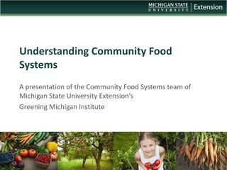 Understanding Community Food
Systems
A presentation of the Community Food Systems team of
Michigan State University Extension’s
Greening Michigan Institute
 