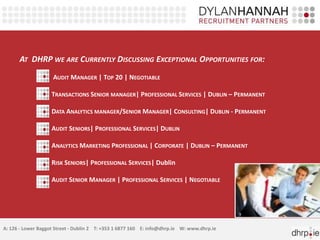 AT DHRP WE ARE CURRENTLY DISCUSSING EXCEPTIONAL OPPORTUNITIES FOR:
AUDIT MANAGER | TOP 20 | NEGOTIABLE
TRANSACTIONS SENIOR MANAGER| PROFESSIONAL SERVICES | DUBLIN – PERMANENT
DATA ANALYTICS MANAGER/SENIOR MANAGER| CONSULTING| DUBLIN - PERMANENT
AUDIT SENIORS| PROFESSIONAL SERVICES| DUBLIN
ANALYTICS MARKETING PROFESSIONAL | CORPORATE | DUBLIN – PERMANENT
RISK SENIORS| PROFESSIONAL SERVICES| Dublin
AUDIT SENIOR MANAGER | PROFESSIONAL SERVICES | NEGOTIABLE
A: 126 - Lower Baggot Street - Dublin 2 T: +353 1 6877 160 E: info@dhrp.ie W: www.dhrp.ie
 
