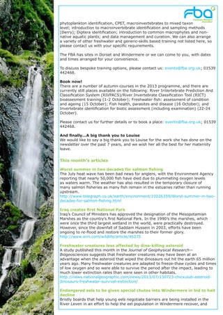phytoplankton identification, CPET, macroinvertebrates to mixed taxon
level; introduction to macroinvertebrate identification and sampling methods
(Derry); Diptera identification; introduction to common macrophytes and non-
native aquatic plants; and data management and curation. We can also arrange
a variety of other freshwater and generic-skills based training not listed here, so
please contact us with your specific requirements.
The FBA has sites in Dorset and Windermere or we can come to you, with dates
and times arranged for your convenience.
To discuss bespoke training options, please contact us: events@fba.org.uk; 01539
442468.
Book now!
There are a number of autumn courses in the 2013 programme, and there are
currently still places available on the following: River InVertebrate Prediction And
Classification System (RIVPACS)/River Invertebrate Classification Tool (RICT)
bioassesment training (1-2 October); Freshwater fish: assessment of condition
and ageing (15 October); Fish health, parasites and disease (16 October); and
Invertebrate identification for biotic assessment (including examination) (22-24
October).
Please contact us for further details or to book a place: events@fba.org.uk; 01539
442468.
And finally...A big thank you to Louise
We would like to say a big thank you to Louise for the work she has done on the
newsletter over the past 7 years, and we wish her all the best for her maternity
leave.
This month’s articles
Worst summer in two decades for salmon fishing
The July heat wave has been bad news for anglers, with the Environment Agency
reporting that nearly 50,000 fish have died due to plummeting oxygen levels
as waters warm. The weather has also resulted in the temporary closure of
many salmon fisheries as many fish remain in the estuaries rather than running
upstream.
http://www.telegraph.co.uk/earth/environment/10226359/Worst-summer-in-two-
decades-for-salmon-fishing.html
Iraq creates first National Park
Iraq’s Council of Ministers has approved the designation of the Mesopotamian
Marshes as the country’s first National Park. In the 1990’s the marshes, which
were once the third largest wetland in the world, were practically destroyed.
However, since the downfall of Saddam Hussein in 2003, efforts have been
ongoing to re-flood and restore the marshes to their former glory.
http://www.enn.com/wildlife/article/46275
Freshwater creatures less affected by dino-killing asteroid
A study published this month in the Journal of Geophysical Research—
Biogeosciences suggests that freshwater creatures may have been at an
advantage when the asteroid that wiped the dinosaurs out hit the earth 65 million
years ago. Many freshwater creatures are adapted to freeze-thaw cycles and times
of low oxygen and so were able to survive the period after the impact, leading to
much lower extinction rates than were seen in other habitats.
http://news.nationalgeographic.com/news/2013/07/130723-chicxulub-asteroid-
dinosaurs-freshwater-survival-extinction/
Endangered eels to be given special chutes into Windermere in bid to halt
decline
Bristly boards that help young eels negotiate barriers are being installed in the
River Leven in an effort to help the eel population in Windermere recover, and
 