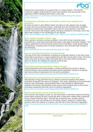 helping the conservation of a species that is in sharp decline. The scheme
is part of a bigger project that has seen local children raise young eels in the
classroom before releasing them back to the wild.
http://www.mirror.co.uk/news/uk-news/endangered-eels-given-special-
chutes-2152181
Smithsonian scientists use rare fossils to catch up to speedy snail
evolution
A study of snails in Lake Malawi sheds new light on why species may struggle
to cope with environmental change. Scientists from the Smithsonian compared
changes in present day freshwater snails with the same species in the fossil
record. They found that despite rapidly changing conditions in the lake, there has
been little change in the morphology of the species.
http://www.artdaily.org/index.asp?int_sec=11&int_new=64393#.UhM4ZZJwpMU
River health revealed in birds’ eggs
River pollution remains a serious problem in the UK’s former industrial areas
according to a study that examined chemicals in the eggs of Eurasian Dippers. The
report, published in Environmental Science and Technology, found several types
of pollutants, including some no longer produced, were at levels high enough to
be damaging.
http://planetearth.nerc.ac.uk/news/story.aspx?id=1506
Loss of marshland threatens rare bat species
The loss of the UK’s marshlands is leading to a dramatic decline in the Grey Long-
Eared Bat according to a report published by the Bat Conservation Trust. The trust
warns that with as few as 1000 individuals left in the wild unless something is
done to restore the habitats the species could be lost.
http://www.enn.com/wildlife/article/46303
Ecosystems change long before species are lost
Using dragonflies and diving beetles, a study published this month in Nature
Communications demonstrates that altering the population structure of species
can have profound implications for the entire ecosystem.
http://www.sciencedaily.com/releases/2013/08/130813134521.htm
Mountaintop mining pollution has distinct chemical signatures
Mountaintop mining activities have a distinct chemical signature that allows
scientists to identify the source of pollution. The study, published in Environmental
Science and Technology, demonstrated that it was possible to differentiate
pollution from three mountaintop mines and so trace impacts back to the source
providing a potential tool with which to enforce regulations.
http://www.sciencedaily.com/releases/2013/08/130815133604.htm
Testicle-Biting fish may be invading Denmark
The summer silly season is upon us, but swimmers in Denmark might be thinking
twice before cooling off with a quick dip after a fisherman netted what is believed
to be a South American Pacu. The fish has a powerful bite, usually used for
crushing fruit and nuts falling from the forest canopy. However, in Papua New
Guinea, where the species is invasive, the fish has a more fearsome reputation.
http://news.yahoo.com/testicle-biting-fish-may-invading-denmark-165855557.
html
Please forward this bulletin to any of your colleagues who may be
interested!
 