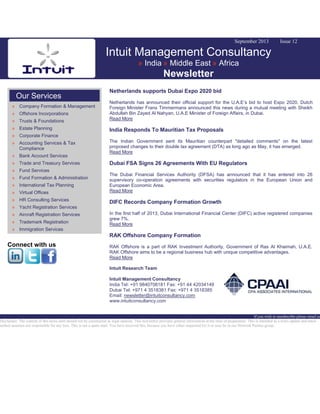 September 2013 Issue 12
Intuit Management Consultancy
» India » Middle East » Africa
Newsletter
Our Services
» Company Formation & Management
» Offshore Incorporations
» Trusts & Foundations
» Estate Planning
» Corporate Finance
» Accounting Services & Tax
Compliance
» Bank Account Services
» Trade and Treasury Services
» Fund Services
» Fund Formation & Administration
» International Tax Planning
» Virtual Offices
» HR Consulting Services
» Yacht Registration Services
» Aircraft Registration Services
» Trademark Registration
» Immigration Services
Connect with us
Netherlands supports Dubai Expo 2020 bid
Netherlands has announced their official support for the U.A.E’s bid to host Expo 2020. Dutch
Foreign Minister Frans Timmermans announced this news during a mutual meeting with Sheikh
Abdullah Bin Zayed Al Nahyan, U.A.E Minister of Foreign Affairs, in Dubai.
Read More
India Responds To Mauritian Tax Proposals
The Indian Government sent its Mauritian counterpart "detailed comments" on the latest
proposed changes to their double tax agreement (DTA) as long ago as May, it has emerged.
Read More
Dubai FSA Signs 26 Agreements With EU Regulators
The Dubai Financial Services Authority (DFSA) has announced that it has entered into 26
supervisory co-operation agreements with securities regulators in the European Union and
European Economic Area.
Read More
DIFC Records Company Formation Growth
In the first half of 2013, Dubai International Financial Center (DIFC) active registered companies
grew 7%.
Read More
RAK Offshore Company Formation
RAK Offshore is a part of RAK Investment Authority, Government of Ras Al Khaimah, U.A.E.
RAK Offshore aims to be a regional business hub with unique competitive advantages.
Read More
Intuit Research Team
Intuit Management Consultancy
India Tel: +91 9840708181 Fax: +91 44 42034149
Dubai Tel: +971 4 3518381 Fax: +971 4 3518385
Email: newsletter@intuitconsultancy.com
www.intuitconsultancy.com
If you wish to unsubscribe please email us
Disclaimer: The content of this news alert should not be constructed as legal opinion. This newsletter provides general information at the time of preparation. This is intended as a news update and Intuit
neither assumes nor responsible for any loss. This is not a spam mail. You have received this, because you have either requested for it or may be in our Network Partner group.
 