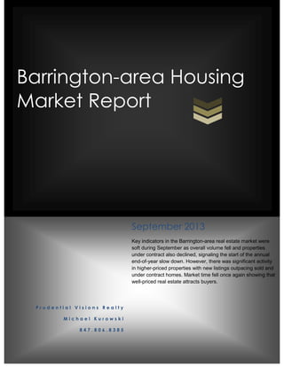 Barrington-area Housing
Market Report
P r u d e n t i a l V i s i o n s R e a l t y
M i c h a e l K u r o w s k i
8 4 7 . 8 0 6 . 8 3 8 5
September 2013
Key indicators in the Barrington-area real estate market were
soft during September as overall volume fell and properties
under contract also declined, signaling the start of the annual
end-of-year slow down. However, there was significant activity
in higher-priced properties with new listings outpacing sold and
under contract homes. Market time fell once again showing that
well-priced real estate attracts buyers.
 
