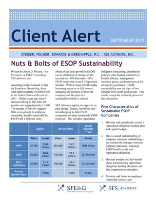 Client Alert

SEPTEMBER 2013

STEIKER, FISCHER, EDWARDS & GREENAPPLE, P.C. | SES ADVISORS, INC.

Nuts & Bolts of ESOP Sustainability
Written by Brian D. Wurpts, Vice
President of ESOP Consulting –
SES Advisors, Inc.
According to the National Center
for Employee Ownership, there
were approximately 10,900 ESOPs
in the United States at the end of
2011. Fifteen years ago when I
started working in this field, the
number was approximately 11,000.
The number of ESOPs suggests
little or no growth in employee
ownership, but the assets held by
ESOPs tell a different story:

ESOPs

Much of the asset growth in ESOPs
can be attributed to changes in the
tax code in 1998 that made 100%
ESOP ownership in an S Corporation
feasible. With so many ESOPs today
becoming majority or full owners,
managing the finances of both the
company and the plan in a
sustainable fashion is critical.

obligation forecasting; distribution
policies; plan funding alternatives;
benefit policies; management
incentive plans; and best practices for
corporate governance. ESOP
sustainability was the topic of our
October 2012 client symposium. This
article recaps the technical portion of
that discussion.

SES Advisors applies its expertise in
plan design, finance, feasibility and
recordkeeping to help ESOP
companies develop sustainable ESOP
practices. This includes repurchase

Five Characteristics of
Sustainable ESOP
Companies

401(k) Plans

Social
Security
Trust

Plans

Assets

Plans

Assets

Assets

1999

10,700

$340
billion

201,000

$1.7
trillion

$896 billion

2009

10,000

$869
billion

435,000

$2.7
trillion

$2.5 trillion

10,900

$1.1
trillion

450,000

$3.4
trillion

$2.6 trillion

5.25%

1. Develop and periodically review a
repurchase obligation funding plan
and capital budget;
2. Have a sound understanding of
company valuation methodology particularly the linkages between
company decisions, valuation,
ESOP benefit levels and
repurchase obligation;

8.50%

2012
(estimate)
Annual
Growth Rate

9.50%

3. Develop prudent and fair benefit
plans, incorporating repurchase
obligation funding decisions and
fair compensation principles;
4. Promote and foster an employee
ownership culture; and

 