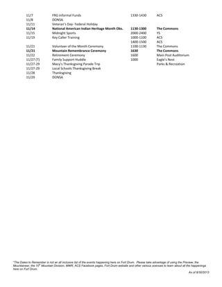*The Dates to Remember is not an all inclusive list of the events happening here on Fort Drum. Please take advantage of using the Preview, the
Mountaineer, the 10th
Mountain Division, MWR, ACS Facebook pages, Fort Drum website and other various avenues to learn about all the happenings
here on Fort Drum.
As of 8/30/2013
11/7 FRG Informal Funds 1330-1430 ACS
11/8 DONSA
11/11 Veteran’s Day- Federal Holiday
11/14 National American Indian Heritage Month Obs. 1130-1300 The Commons
11/15 Midnight Sports 2000-2400 YS
11/19 Key Caller Training 1000-1100 ACS
1400-1500 ACS
11/21 Volunteer of the Month Ceremony 1100-1130 The Commons
11/21 Mountain Remembrance Ceremony 1630 The Commons
11/22 Retirement Ceremony 1600 Main Post Auditorium
11/27 (T) Family Support Huddle 1000 Eagle’s Nest
11/27-29 Macy’s Thanksgiving Parade Trip Parks & Recreation
11/27-29 Local Schools Thanksgiving Break
11/28 Thanksgiving
11/29 DONSA
 