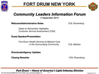 4 September 2013
FORT DRUM NEW YORK
COL Gary Rosenberg/IMDR-ZA/ (315)-772-5501/ gary.a.rosenberg.mil@mail.mil 1 of 17
Fort Drum – Home of America’s Light Infantry Division
Community Leaders Information Forum
4 September 2013
Welcome/Administrative Notes COL Rosenberg
Dates to Remember Highlights
Customer Service Assessment (CSA)
Guest Speaker/Presentation
Fort Drum Health Services & Medical Care
in the Surrounding Community COL Mattner
Directorate/Agency Updates
Closing Remarks COL Rosenberg
 
