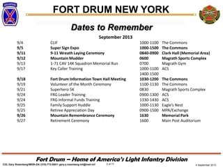 4 September 2013
FORT DRUM NEW YORK
COL Gary Rosenberg/IMDR-ZA/ (315)-772-5501/ gary.a.rosenberg.mil@mail.mil 2 of 17
Fort Drum – Home of America’s Light Infantry Division
Dates to Remember
September 2013
9/4 CLIF 1000-1100 The Commons
9/5 Super Sign Expo 1000-1500 The Commons
9/11 9-11 Wreath Laying Ceremony 0840-0900 Clark Hall (Memorial Area)
9/12 Mountain Mudder 0600 Magrath Sports Complex
9/13 1-71 CAV 14K Squadron Memorial Run 0700 Magrath Gym
9/17 Key Caller Training 1000-1100 ACS
1400-1500
9/18 Fort Drum Information Town Hall Meeting 1030-1200 The Commons
9/19 Volunteer of the Month Ceremony 1100-1130 The Commons
9/21 Superhero 5K 0830 Magrath Sports Complex
9/24 FRG Leader Training 0900-1300 ACS
9/24 FRG Informal Funds Training 1330-1430 ACS
9/25 Family Support Huddle 1000-1130 Eagle’s Nest
9/25 Retiree Appreciation Day 0900-1500 MPA/Exchange
9/26 Mountain Remembrance Ceremony 1630 Memorial Park
9/27 Retirement Ceremony 1600 Main Post Auditorium
 