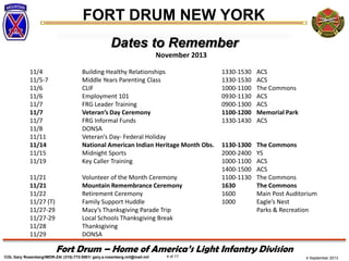 4 September 2013
FORT DRUM NEW YORK
COL Gary Rosenberg/IMDR-ZA/ (315)-772-5501/ gary.a.rosenberg.mil@mail.mil 4 of 17
Fort Drum – Home of America’s Light Infantry Division
Dates to Remember
November 2013
11/4 Building Healthy Relationships 1330-1530 ACS
11/5-7 Middle Years Parenting Class 1330-1530 ACS
11/6 CLIF 1000-1100 The Commons
11/6 Employment 101 0930-1130 ACS
11/7 FRG Leader Training 0900-1300 ACS
11/7 Veteran’s Day Ceremony 1100-1200 Memorial Park
11/7 FRG Informal Funds 1330-1430 ACS
11/8 DONSA
11/11 Veteran’s Day- Federal Holiday
11/14 National American Indian Heritage Month Obs. 1130-1300 The Commons
11/15 Midnight Sports 2000-2400 YS
11/19 Key Caller Training 1000-1100 ACS
1400-1500 ACS
11/21 Volunteer of the Month Ceremony 1100-1130 The Commons
11/21 Mountain Remembrance Ceremony 1630 The Commons
11/22 Retirement Ceremony 1600 Main Post Auditorium
11/27 (T) Family Support Huddle 1000 Eagle’s Nest
11/27-29 Macy’s Thanksgiving Parade Trip Parks & Recreation
11/27-29 Local Schools Thanksgiving Break
11/28 Thanksgiving
11/29 DONSA
 