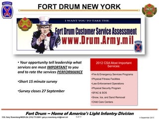 4 September 2013
FORT DRUM NEW YORK
COL Gary Rosenberg/IMDR-ZA/ (315)-772-5501/ gary.a.rosenberg.mil@mail.mil 5 of 17
Fort Drum – Home of America’s Light Infantry Division
• Your opportunity tell leadership what
services are most IMPORTANT to you
and to rate the services PERFORMANCE
•Short 15 minute survey
•Survey closes 27 September
2012 CSA Most Important
Services:
•Fire & Emergency Services Programs
•Physical Fitness Facilities
•Law Enforcement Operations
•Physical Security Program
•SFAC & SOS
•Snow, Ice, and Sand Removal
•Child Care Centers
 