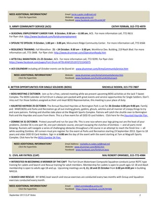 September 2013 CLIF Notes 2
NEED ADDITIONAL INFORMATION? Email: lorrie.s.guler.civ@mail.mil
Click the hyperlinks Website: www.acap.army.mil
Facebook: www.facebook.com/DrumACAP
3. ARMY COMMUNITY SERVICE (ACS) CATHY FERRAN, 315-772-4979
 SEASONAL EMPLOYMENT CAREER FAIR: 8 October, 9:30 am – 11:00 am, ACS. For more information call, 772-9611
For flyer click: http://www.facebook.com/fortdrumemployment
 SPOUSE TO SPOUSE: 9 October, 1:00 pm – 3:00 pm, Monument Ridge Community Center. For more information call, 772-6566
 RESILIENCE TRAINING: Fall Marathon: 21 – 24 October, 9:30 am – 3:30 pm, Workforce Dev. Building, 219 Nash Blvd. For more
information call, 772-2848. For flyer click: http://www.drummwr.com/OperationReady.htm
 AFTB FALL MARATHON: 21-25 October, ACS. For more information call, 772-9299. For flyer click:
https://www.facebook.com/pages/Fort-Drum-AFTB-AFAP/251972721545075
 ACS CALENDAR including all October events can be found at: www.drummwr.com/ArmyCommunityService.htm
NEED ADDITIONAL INFORMATION? Website: www.drummwr.com/ArmyCommunityService.htm
Click the hyperlinks Facebook: www.facebook.com/FortDrumACSOutreach
4. BETTER OPPORTUNITIES FOR SINGLE SOLDIERS (BOSS) MICHELLE RODEN, 315 772-7807
• BOSS MEETING 2 OCTOBER: Join us for a free, catered meeting while we present upcoming BOSS activities at the Jack T Sweet
Complex. The BOSS calendar at Fort Drum is always jam-packed with great events and service opportunities for Single Soldiers. Don’t
miss out! For those Soldiers assigned as their unit-level BOSS Representative, this meeting is your place of duty.
• HAUNTED HAYRIDE 25 OCTOBER: The Annual Haunted Hayrides at Remington Park is set for 26 October 6:00 pm-9:00 pm. Family
and MWR BOSS and Parks and Recreation go all out inviting ghosts, goblins, ghouls, witches and all manner of creepy things to try
and scare patrons. Parking and shuttles take place at the Magrath Sports Complex. Patrons will catch the shuttle over to Remington
Park and the Hayrides and scare from there. This is a free event for all DOD ID card holders. Click here for the Haunted Hayride Flier.
• ZOMBIE 5K 31 OCTOBER: Protect yourself and run for your life. This is one race where your legs giving out are the least of your
problems. Zombie 5K is one part 5K, one part obstacle course, one part escaping the clutches of Zombies — and all parts mind-
blowing. Runners will navigate a series of challenging obstacles throughout a 5K course in an attempt to reach the finish line — all
while avoiding Zombies. All runners must pre-register for the event at Parks and Recreation starting 23 September 2013. Open to 18
years and older DOD ID Card Holders. Sign in at 6:00 am the day of the event with the event starting at 7am at Magrath Sports
Complex. Click here for the BOSS Zombie 5K Flier.
NEED ADDITIONAL INFORMATION? Email Address: michelle.m.roden.naf@mail.mil
Click the hyperlinks Website: www.drummwr.com/BOSS.htm
Facebook: www.facebook.com/fortdrum.boss
5. CIVIL AIR PATROL (CAP) MAJ ROBERT ORMSBEE, 315-772-4984
• INTERESTED IN BECOMING A MEMBER OF THE CAP? The Fort Drum Watertown Composite Squadron conducts junior ROTC type
training for cadets and Search and Rescue training for adult members. Membership for cadets is open to youth ages 12-18 and Adult
membership is open to adults age 18-and up. Upcoming meetings are 4, 11, 18 and 25 October from 6:00 pm-8:00 pm in building
M431A.
• SEARCH AND RESCUE: NY WING level search and rescue exercises are conducted every two months with Group and Squadron
exercises conducted every month.
NEED ADDITIONAL INFORMATION? Email: robert.ormsbee@us.army.mil
Click the hyperlinks Facebook: https://www.facebook.com/#!/NY406
 