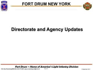 4 September 2013
FORT DRUM NEW YORK
COL Gary Rosenberg/IMDR-ZA/ (315)-772-5501/ gary.a.rosenberg.mil@mail.mil 16 of 17
Fort Drum – Home of America’s Light Infantry Division
Directorate and Agency Updates
 