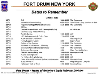 4 September 2013
FORT DRUM NEW YORK
COL Gary Rosenberg/IMDR-ZA/ (315)-772-5501/ gary.a.rosenberg.mil@mail.mil 3 of 17
Fort Drum – Home of America’s Light Infantry Division
Dates to Remember
October 2013
10/2 CLIF 1000-1100 The Commons
10/4 Veteran’s Information Day 0900-1500 Transitional Living Services of NNY
10/10 Hispanic Heritage Month Observance 1130-1300 The Commons
10/11 DONSA
10/11 CYSS Facilities Closed- Staff Development Day All Facilities
10/14 Columbus Day- Federal Holiday
10/16 Zombie Zumba 1300-1500 ACS
10/19 USO Halloween Arts & Crafts Class 1530-1700 USO
10/21-23 AUSA National Convention Washington DC
10/23 Family Support Huddle 1000 Eagle’s Nest
10/23 Civilian of the Quarter 1130-1300 The Commons
10/24 Volunteer of the Month Ceremony 1100-1130 The Commons
10/24 Mountain Remembrance Ceremony 1630 The Commons
10/25 Retirement Ceremony 1600 Main Post Auditorium
10/25 DFMWR Haunted Hay Ride 1800-2100 Remington Park
10/26 YS Line Dancing Party 1600-1900 YS
10/28 For Fathers Only Workshop 0800-1600 ACS
10/29 Fallen Warrior Monument Dedication Ceremony 1000-1100 Memorial Park
10/31 BOSS Zombie 5K 0600 Magrath Sports Complex
10/31 Halloween Trick-or-Treat 1700-2000 Housing Areas
 