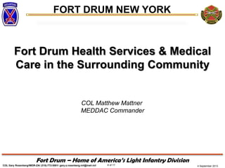 4 September 2013
FORT DRUM NEW YORK
COL Gary Rosenberg/IMDR-ZA/ (315)-772-5501/ gary.a.rosenberg.mil@mail.mil 6 of 17
Fort Drum – Home of America’s Light Infantry Division
Fort Drum Health Services & Medical
Care in the Surrounding Community
COL Matthew Mattner
MEDDAC Commander
 