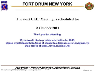4 September 2013
FORT DRUM NEW YORK
COL Gary Rosenberg/IMDR-ZA/ (315)-772-5501/ gary.a.rosenberg.mil@mail.mil 17 of 17
Fort Drum – Home of America’s Light Infantry Division
The next CLIF Meeting is scheduled for
2 October 2013
Thank you for attending.
If you would like to provide information for CLIF,
please email Elizabeth DeJesus at elizabeth.a.dejesuscintron.civ@mail.mil
Staci Reyes at staci.j.reyes.civ@mail.mil
 