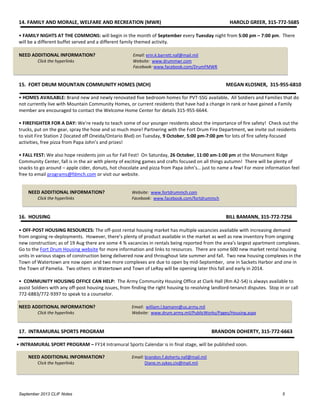 September 2013 CLIF Notes 5
14. FAMILY AND MORALE, WELFARE AND RECREATION (MWR) HAROLD GREER, 315-772-5685
• FAMILY NIGHTS AT THE COMMONS: will begin in the month of September every Tuesday night from 5:00 pm – 7:00 pm. There
will be a different buffet served and a different family themed activity.
NEED ADDITIONAL INFORMATION? Email: erin.k.barrett.naf@mail.mil
Click the hyperlinks Website: www.drummwr.com
Facebook: www.facebook.com/DrumFMWR
15. FORT DRUM MOUNTAIN COMMUNITY HOMES (MCH) MEGAN KLOSNER, 315-955-6810
• HOMES AVAILABLE: Brand new and newly renovated five bedroom homes for PVT-SSG available. All Soldiers and Families that do
not currently live with Mountain Community Homes, or current residents that have had a change in rank or have gained a Family
member are encouraged to contact the Welcome Home Center for details 315-955-6644.
• FIREFIGHTER FOR A DAY: We’re ready to teach some of our younger residents about the importance of fire safety! Check out the
trucks, put on the gear, spray the hose and so much more! Partnering with the Fort Drum Fire Department, we invite out residents
to visit Fire Station 2 (located off Oneida/Ontario Blvd) on Tuesday, 9 October, 5:00 pm-7:00 pm for lots of fire safety-focused
activities, free pizza from Papa John’s and prizes!
• FALL FEST: We also hope residents join us for Fall Fest! On Saturday, 26 October, 11:00 am-1:00 pm at the Monument Ridge
Community Center, fall is in the air with plenty of exciting games and crafts focused on all things autumn! There will be plenty of
snacks to go around – apple cider, donuts, hot chocolate and pizza from Papa John’s… just to name a few! For more information feel
free to email programs@fdmch.com or visit our website.
NEED ADDITIONAL INFORMATION? Website: www.fortdrummch.com
Click the hyperlinks Facebook: www.facebook.com/fortdrummch
16. HOUSING BILL BAMANN, 315-772-7256
• OFF-POST HOUSING RESOURCES: The off-post rental housing market has multiple vacancies available with increasing demand
from ongoing re-deployments. However, there’s plenty of product available in the market as well as new inventory from ongoing
new construction; as of 19 Aug there are some 4 % vacancies in rentals being reported from the area's largest apartment complexes.
Go to the Fort Drum Housing website for more information and links to resources. There are some 600 new market rental housing
units in various stages of construction being delivered now and throughout late summer and fall. Two new housing complexes in the
Town of Watertown are now open and two more complexes are due to open by mid-September, one in Sackets Harbor and one in
the Town of Pamelia. Two others in Watertown and Town of LeRay will be opening later this fall and early in 2014.
• COMMUNITY HOUSING OFFICE CAN HELP: The Army Community Housing Office at Clark Hall (Rm A2-54) is always available to
assist Soldiers with any off-post housing issues, from finding the right housing to resolving landlord-tenanct disputes. Stop in or call
772-6883/772-9397 to speak to a counselor.
.
NEED ADDITIONAL INFORMATION? Email: william.l.bamann@us.army.mil
Click the hyperlinks Website: www.drum.army.mil/PublicWorks/Pages/Housing.aspx
17. INTRAMURAL SPORTS PROGRAM BRANDON DOHERTY, 315-772-6663
• INTRAMURAL SPORT PROGRAM – FY14 Intramural Sports Calendar is in final stage, will be published soon.
NEED ADDITIONAL INFORMATION? Email: brandon.f.doherty.naf@mail.mil
Click the hyperlinks Diane.m.sykes.civ@mail.mil
 