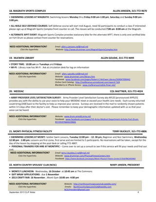 September 2013 CLIF Notes 6
18. MAGRATH SPORTS COMPLEX ALLEN JANSSEN, 315-772-9670
• SWIMMING LESSONS AT MAGRATH: Swimming lessons Monday thru Friday 9:00 am-1:00 pm, Saturday and Sunday 9:00 am-
3:00 pm.
• ALL MALE SELF-DEFENSE COURSES: Self-defense course will start mid-August, need 50 participants to conduct a class if interested
please sign up at Magrath Sports Complex front counter or call. The classes will be conducted 7:00 am -8:00 am at the Magrath.
• ALTERNATE APFT EVENT: Magrath Sports Complex provides stationary bike for the alternate APFT, there is only one certified bike
on Fort Drum so please contact front counter for reservations.
NEED ADDITIONAL INFORMATION? Email: allen.y.janssen.naf@mail.mil
Click the hyperlinks Website: http://www.drummwr.com/MagrathSportsComplex.htm
19. McEWEN LIBRARY ALLEN GOUDIE, 315-772-9099
• STORY TIME: 10:00 am on Tuesdays and Fridays.
• WI-FI: Library now has Wi-Fi. Ask at circulation desk for log on information
NEED ADDITIONAL INFORMATION? Email: allen.r.goudie.naf@mail.mil
Click the hyperlinks Website: www.drummwr.com/library.htm
Facebook: www.facebook.com/pages/Robert-C-McEwen Library/269047099442
Online Card Catalog: http://mylibraryus.armybiznet.com/search~S24
Blackberry or iPhone Access: www.mylibraryusmobile.fmwr.net/
20. MEDDAC COL MATTNER, 315-772-4024
• ARMY PROVIDER LEVEL SATISFACTION SURVEY: Army Provider Level Satisfaction Survey aka APLSS (pronounced APPLES)
provides you with the ability to use your voice to help your MEDDAC meet or exceed your health care needs. Each survey returned
could bring $500 back to the facility to help us improve your service. Surveys are received in the mail to randomly chosen patients
within 3-5 days after their doctor’s visit. Please remember to keep your demographic information updated with us so that your
voice can be heard.
NEED ADDITIONAL INFORMATION? Website: www.drum.amedd.army.mil
Click the hyperlinks Facebook: www.facebook.com/pages/US-Army-Medical-Department-Activity-Fort-Drum-
NY/291076844239665
21. MONTI PHYSICAL FITNESS FACILITY TERRY BUCKLEY, 315-772-4806
• SWIMMING LESSONS AT MONTI: Soldier Swim Lessons, Tuesday 12:00 pm – 12: 30 pm, Beginner and Non Swimmers, Wednesday
12:30 pm - 1:00 pm. Lessons are first come, first serve and are limited to 5 participants. No reservations will be taken, except for the
day of the lesson by stopping at the pool desk or calling 772-4807.
• PERSONAL TRAINERS FOR HIRE AT MONTIPFC – Come over to set up a consult to see if this service will fill your needs and find out
cost.
NEED ADDITIONAL INFORMATION? Email: terry.l.buckley.2.naf@mail.mil
Click the hyperlinks Website: www.drummwr.com/PhysicalFitnessCenters.htm
Facebook: https://www.facebook.com/pages/Monti-Physical-Fitness-Center/175507862493965
22. NORTH COUNTRY SPOUSES’ CLUB (NCSC) MARY JANSEN, PRESIDENT
• MONTLY LUNCHEON: Wednesday, 16 October at 10:45 am at The Commons
• GIFT WRAP APPLICATIONS: due 1 November
• 2013 CRAFT FAIR: 16 November , Monti Gym 10:00 am- 4:00 pm
NEED ADDITIONAL INFORMATION? Website: http://northcountryspousesclub.weebly.com/
Click the hyperlinks Emails: NorthCountrySpousesClub@weebly.com
NCSCPresident@gmail.com
 