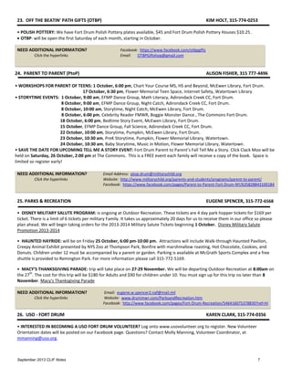 September 2013 CLIF Notes 7
23. OFF THE BEATIN' PATH GIFTS (OTBP) KIM HOLT, 315-774-0253
• POLISH POTTERY: We have Fort Drum Polish Pottery plates available, $45 and Fort Drum Polish Pottery Houses $10.25.
 OTBP: will be open the first Saturday of each month, starting in October.
NEED ADDITIONAL INFORMATION? Facebook: https://www.facebook.com/otbpgifts
Click the hyperlinks Email: OTBPGiftshop@gmail.com
24. PARENT TO PARENT (PtoP) ALISON FISHER, 315 777-4496
• WORKSHOPS FOR PARENT OF TEENS: 1 October, 6:00 pm, Chart Your Course MS, HS and Beyond, McEwen Library, Fort Drum.
17 October, 6:30 pm, Flower Memorial Teen Space, Internet Safety, Watertown Library.
• STORYTIME EVENTS: 1 October, 9:00 am, EFMP Dance Group, Math Literacy, Adirondack Creek CC, Fort Drum.
8 October, 9:00 am, EFMP Dance Group, Night Catch, Adirondack Creek CC, Fort Drum.
8 October, 10:00 am, Storytime, Night Catch, McEwen Library, Fort Drum.
8 October, 6:00 pm, Celebrity Reader FMWR, Boggie Monster Dance , The Commons Fort Drum.
18 October, 6:00 pm, Bedtime Story Event, McEwen Library, Fort Drum.
15 October, EFMP Dance Group, Fall Science, Adirondack Creek CC, Fort Drum.
22 October, 10:00 am, Storytime, Pumpkin, McEwen Library, Fort Drum.
23 October, 10:30 am, PreK Storytime, Pumpkin, Flower Memorial Library, Watertown.
24 October, 10:30 am, Baby Storytime, Music in Motion, Flower Memorial Library, Watertown.
• SAVE THE DATE FOR UPCOMING TELL ME A STORY EVENT: Fort Drum Parent to Parent’s Fall Tell Me a Story. Click Clack Moo will be
held on Saturday, 26 October, 2:00 pm at The Commons. This is a FREE event each family will receive a copy of the book. Space is
limited so register early!
NEED ADDITIONAL INFORMATION? Email Address: ptop.drum@militarychild.org
Click the hyperlinks Website: http://www.militarychild.org/parents-and-students/programs/parent-to-parent/
Facebook: https://www.facebook.com/pages/Parent-to-Parent-Fort-Drum-NY/635828843100184
25. PARKS & RECREATION EUGENE SPENCER, 315-772-6568
• DISNEY MILITARY SALUTE PROGRAM: is ongoing at Outdoor Recreation. These tickets are 4 day park hopper tickets for $169 per
ticket. There is a limit of 6 tickets per military Family. It takes us approximately 20 days for us to receive them in our office so please
plan ahead. We will begin taking orders for the 2013-2014 Military Salute Tickets beginning 1 October. Disney Military Salute
Promotion 2013-2014
• HAUNTED HAYRIDE: will be on Friday 25 October, 6:00 pm-10:00 pm. Attractions will include Walk-through Haunted Pavilion,
Creepy Animal Exhibit presented by NYS Zoo at Thompson Park, Bonfire with marshmallow roasting, Hot Chocolate, Cookies, and
Donuts. Children under 12 must be accompanied by a parent or garden. Parking is available at McGrath Sports Complex and a free
shuttle is provided to Remington Park. For more information please call 315-772-5169.
• MACY’S THANKSGIVING PARADE: trip will take place on 27-29 November. We will be departing Outdoor Recreation at 8:00am on
the 27
th
. The cost for this trip will be $180 for Adults and $90 for children under 10. You must sign up for this trip no later than 8
November. Macy's Thanksgiving Parade
NEED ADDITIONAL INFORMATION? Email: eugene.w.spencer2.naf@mail.mil
Click the hyperlinks Website: www.drummwr.com/ParksandRecreation.htm
Facebook: http://www.facebook.com/pages/Fort-Drum-Recreation/546416075378830?ref=hl
26. USO - FORT DRUM KAREN CLARK, 315-774-0356
• INTERESTED IN BECOMING A USO FORT DRUM VOLUNTEER? Log onto www.usovolunteer.org to register. New Volunteer
Orientation dates will be posted on our Facebook page. Questions? Contact Molly Manning, Volunteer Coordinator, at
mmanning@uso.org.
 