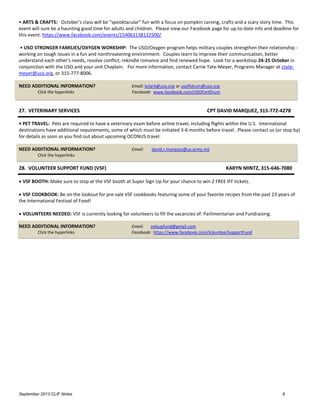September 2013 CLIF Notes 8
• ARTS & CRAFTS: October’s class will be “spooktacular” fun with a focus on pumpkin carving, crafts and a scary story time. This
event will sure be a haunting good time for adults and children. Please view our Facebook page for up-to-date info and deadline for
this event. https://www.facebook.com/events/154063138132500/
• USO STRONGER FAMILIES/OXYGEN WORKSHIP: The USO/Oxygen program helps military couples strengthen their relationship -
working on tough issues in a fun and nonthreatening environment. Couples learn to improve their communication, better
understand each other’s needs, resolve conflict, rekindle romance and find renewed hope. Look for a workshop 24-25 October in
conjunction with the USO and your unit Chaplain. For more information, contact Carrie Tate-Meyer, Programs Manager at ctate-
meyer@uso.org, or 315-777-8006.
NEED ADDITIONAL INFORMATION? Email: kclark@uso.org or usoftdrum@uso.org
Click the hyperlinks Facebook: www.facebook.com/USOFortDrum
27. VETERINARY SERVICES CPT DAVID MARQUEZ, 315-772-4278
• PET TRAVEL: Pets are required to have a veterinary exam before airline travel, including flights within the U.S. International
destinations have additional requirements, some of which must be initiated 3-6 months before travel. Please contact us (or stop by)
for details as soon as you find out about upcoming OCONUS travel.
NEED ADDITIONAL INFORMATION? Email: david.r.marquez@us.army.mil
Click the hyperlinks
28. VOLUNTEER SUPPORT FUND (VSF) KARYN MINTZ, 315-646-7080
 VSF BOOTH: Make sure to stop at the VSF booth at Super Sign Up for your chance to win 2 FREE IFF tickets.
 VSF COOKBOOK: Be on the lookout for pre-sale VSF cookbooks featuring some of your favorite recipes from the past 23 years of
the International Festival of Food!
 VOLUNTEERS NEEDED: VSF is currently looking for volunteers to fill the vacancies of: Parlimentarian and Fundraising.
NEED ADDITIONAL INFORMATION? Email: volsupfund@gmail.com
Click the hyperlinks Facebook: https://www.facebook.com/VolunteerSupportFund
 