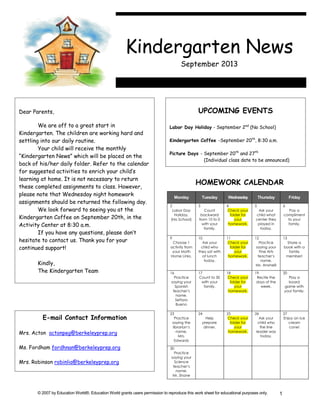 © 2007 by Education World®. Education World grants users permission to reproduce this work sheet for educational purposes only. 1
Dear Parents,
We are off to a great start in
Kindergarten. The children are working hard and
settling into our daily routine.
Your child will receive the monthly
“Kindergarten News” which will be placed on the
back of his/her daily folder. Refer to the calendar
for suggested activities to enrich your child’s
learning at home. It is not necessary to return
these completed assignments to class. However,
please note that Wednesday night homework
assignments should be returned the following day.
We look forward to seeing you at the
Kindergarten Coffee on September 20th, in the
Activity Center at 8:30 a.m.
If you have any questions, please don’t
hesitate to contact us. Thank you for your
continued support!
Kindly,
The Kindergarten Team
UPCOMING EVENTS
Labor Day Holiday - September 2nd
(No School)
Kindergarten Coffee -September 20th
, 8:30 a.m.
Picture Days - September 20th
and 27th
(Individual class date to be announced)
E-mail Contact Information
Mrs. Acton actonpeg@berkeleyprep.org
Ms. Fordham fordhnan@berkeleyprep.org
Mrs. Robinson robinlia@berkeleyprep.org
HOMEWORK CALENDAR
Monday Tuesday Wednesday Thursday Friday
2
Labor Day
Holiday.
(No School)
3
Count
backward
from 10 to 0
with your
family.
4
Check your
folder for
your
homework.
5
Ask your
child what
center they
played in
today.
6
Pay a
compliment
to your
family.
9
Choose 1
activity from
your Math
Home Links.
10
Ask your
child who
they sat with
at lunch
today.
11
Check your
folder for
your
homework.
12
Practice
saying your
Fine Arts
teacher’s
name.
Ms. Ansinelli
13
Share a
book with a
family
member!
16
Practice
saying your
Spanish
teacher’s
name.
Señora
Bueno
17
Count to 30
with your
family.
18
Check your
folder for
your
homework.
19
Recite the
days of the
week.
20
Play a
board
game with
your family.
23
Practice
saying the
librarian’s
name.
Mrs.
Edwards
24
Help
prepare
dinner.
25
Check your
folder for
your
homework.
26
Ask your
child who
the line
leader was
today.
27
Enjoy an ice
cream
cone!
30
Practice
saying your
Science
teacher’s
name.
Mr. Shane
Kindergarten News
September 2013
 