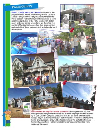 P h o t o G a l l ery
VIVINT “GIVES BACK” WITH FUN! Vivint and its em-
ployees hosted Habitat for Humanity of Utah County’s
Annual Family Summer Party in August at their North
Provo location. Habitat family members danced to some
great music provided by DJ Holly, snacked on cotton
candy and snow cones, jumped and got drenched in a
number of fun bounce houses, had their faces painted,
participated in a donut eating contest, and played a giant
twister game.
3
US Synthetic’s Company Culture of Service - Employees from US Syn-
thetic provided many hours of service this summer helping Habitat for Human-
ity of Utah County. Company Executives took the old porch off the historic
George Taylor, Jr. home in Provo as part of Habitat’s restoration efforts at the
home. Employees also endured the heat to remove the roof at the Norman
home in Spanish Fork. Habitat replaced the roof as part of its critical home
repair grant program.
 