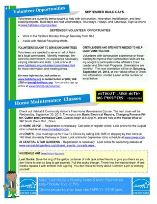 SEPTEMBER VOLUNTEER OPPORTUNITIES
• Work in the ReStore Monday through Saturday from 10-6
• Assist with Habitat Recycling efforts.
VOLUNTEERS SOUGHT TO SERVE ON COMMITTEES
Volunteers are needed to serve on all of Habi-
tat’s local committees. Monthly meetings, lim-
ited time commitment, no experience necessary,
varying interests and skills. Look online at
www.habitatuc.org/volunteer/committees.html
for more information and meeting times.
V o l u n t e e r O p p o r t u n i t i e s
For more information, look online at
www.habitatuc.org or contact LeAnn at (801) 368-
2250 or leann@habitatuc.org. You can also sign up
online at www.habitat.org/volunteer.
SEPTEMBER BUILD DAYS
Volunteers are currently being sought to help with construction, renovation, revitalization, and land-
scaping projects. Build days are held Wednesdays, Thursdays, Fridays, and Saturdays. Sign up online
at www.habitatuc.org/volunteer.
CREW LEADERS AND SITE HOSTS NEEDED TO HELP
GUIDE CONSTRUCTION
Volunteers with construction experience or those
wanting to improve their construction skills are be-
ing sought to participate in the affiliate's Crew
Leader and Site Host Programs. Orientations are
monthly. The next orientation will be on Saturday,
September 21, 2013, at the Habitat office in Orem.
For information, contact LeAnn at the number or
email below.
H o m e M a in t en a n c e C l a s s es
Check out Habitat & Community Action’s Free Home Maintenance Course. The next class will be
Wednesday, September 25, 2013. The topics are: Basic Electrical Repairs, Changing Furnace Fil-
ter, Gutter and Downspout Care. Classes begin at 6:30 p.m. and are held at the Habitat office at
340 South Orem Blvd., Orem.
At HOME DEPOT – Registration is necessary. Call store or register online. Look online for the August
clinic schedule at www.homedepot.com.
At LOWE'S - you must sign up for How-To Clinics by calling 229-1485 or stopping by their store at
140 West University Parkway in Orem. Look online for September clinic schedule at www.lowes.com.
At CENTRAL UTAH GARDENS – Registration is necessary. Look online for upcoming classes at
www.centralutahgardens.org/classes_events_concerts.aspx .
Without labor noth-
ing prospers. ~Sophocles
HOUSEHOLD HINT (www.hints-n-tips.com)
Lost Socks. Save the ring of the gallon container of milk (ask a few friends to give you theirs so you
don’t have to wait so long to get several). Pull the socks through. Throw into the washer/dryer. If one
breaks replace it with another milk jug ring. You don’t have to worry about rust from a pin or sticking
yourself.
Make Your House a Healthy Home & More Environmen-
tally-Friendly Too! (EPA)
Choose products that have the ENERGY STAR label.
4
 