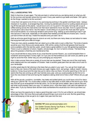 H o m e M a in t en a n c e
(www.landscapingideasonline.com)
FALL LANDSCAPING TIPS
Well it’s that time of year again. The kids are back in school and you are taking stock on what you did
for the summer and wonder where the time went. Every year seems to go faster and faster. Did I get to
do the things I wanted to do this summer?
I know that I did spend a lot of time in my yard enjoying working in the garden and flower beds. I always
checked on my plants, re-arranged figurines, moving my planted pots around or pulling weeds and prun-
ing off the bad parts of the plants. I would love to sit o on my porch in the early morning with a cup of
coffee looking across the road at the river that never seemed to move very fast. And on a good morning
I would get to see a blue heron. But the reason I loved sitting on my porch the most was that I got to
look at all the plants I so vivaciously tended to all summer long. Getting up and checking to see if I got
new sprouts or new buds, especially on the plants that needed just that little bit of extra care. I love to
just look at them all and say I made this beautiful and just soak it all in.
Well we all know good things have to come to an end, but there are many ideas out and about to make
that enjoyment last just a little bit longer.
There are many plants available that can stand up to a little cold or even a little frost. The kinds of plants
would be your more fibrous and woody plants. With all the variety of all the tall grasses that have be-
come available within the last few years, would make a great addition to your fall gardening experience.
There is such a collection of colors, heights, and plumage, for me it is hard to choose. The best thing
about the grasses is that they are maintenance free.
If you would still like to enjoy some of you most favorite summer flowers, you could transplant them in
containers and bring them in every night. Or if you are not that ambitious you can cover you plants up at
night to avoid the frost. Either way you are prolonging you enjoyment.
Also in late summer there are a variety of mums that can be planted. These are one of the most hardy
when dealing with the cold weather of October. Kale is another great plant that can add a lot of color to
your landscape.
Another great idea for fall coloring is the trees that you plant in your yard. You can go from bright yel-
lows to fiery red. Some of the best choices are sugar maples, birch, ash ginkgo, redbud, beech, hickory,
butternut, honey locust and the tulip tree just to name a few out there. Do some searching on the net. It
seems like they are coming up with new hybrids every year, and you could possibly be the first on to
have the new breed of tree and having the neighbors asking what kind of tree is that? Where did you get
it?
With all the gourds, pumpkins, cornstalks, hay bales and potted plants you could have a lot of fun deco-
rating your yard for fall. You could make a straw or hay bale stack on both sides of the end of your drive-
way and set up an arrangement of the fall colors. Go out and get some cattails, take a nature hike and
see what could possibly catch your eye. If it catches yours, more than likely it will catch the attention of
others also. If you by chance have old farm tools somewhere this would be a fun time to put them out
too.
When we have the opportunity to make a good thing last, even if it’s for just a little bit, we should take
advantage of that. We know that eventually all good things must come to an end. But the great thing
about landscaping is that we get to do it again next year and the next.
SAVING TIP (www.grocerysavingtips.com)
Our Golden Grocery Saving Tips Rule is, "If it's not on
sale, it doesn't go in your cart!"
5
 