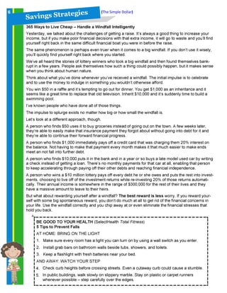 S a v in g s S t ra t eg ies (The Simple Dollar)6
365 Ways to Live Cheap – Handle a Windfall Intelligently
Yesterday, we talked about the challenges of getting a raise. It’s always a good thing to increase your
income, but if you make poor financial decisions with that extra income, it will go to waste and you’ll find
yourself right back in the same difficult financial boat you were in before the raise.
The same phenomenon is perhaps even truer when it comes to a big windfall. If you don’t use it wisely,
you’ll quickly find yourself right back where you started.
We’ve all heard the stories of lottery winners who took a big windfall and then found themselves bank-
rupt in a few years. People ask themselves how such a thing could possibly happen, but it makes sense
when you think about human nature.
Think about what you’ve done whenever you’ve received a windfall. The initial impulse is to celebrate
and to use the money to indulge in something you wouldn’t otherwise afford.
You win $50 in a raffle and it’s tempting to go out for dinner. You get $1,000 as an inheritance and it
seems like a great time to replace that old television. Inherit $10,000 and it’s suddenly time to build a
swimming pool.
I’ve known people who have done all of those things.
The impulse to splurge exists no matter how big or how small the windfall is.
Let’s look at a different approach, though.
A person who finds $50 uses it to buy groceries instead of going out on the town. A few weeks later,
they’re able to easily make that insurance payment they forgot about without going into debt for it and
they’re able to continue their forward financial progress.
A person who finds $1,000 immediately pays off a credit card that was charging them 20% interest on
the balance. Not having to make that payment every month makes it that much easier to make ends
meet an not fall into further debt.
A person who finds $10,000 puts it in the bank and in a year or so buys a late model used car by writing
a check instead of getting a loan. There’s no monthly payments for that car at all, enabling that person
to keep accelerating through paying off their other debts and reaching financial independence.
A person who wins a $10 million lottery pays off every debt he or she owes and puts the rest into invest-
ments, choosing to live off of the investment returns while re-investing 20% of those returns automati-
cally. Their annual income is somewhere in the range of $300,000 for the rest of their lives and they
have a massive amount to leave to their heirs.
But what about rewarding yourself after a windfall? The best reward is less worry. If you reward your-
self with some big spontaneous reward, you don’t do much at all to get rid of the financial concerns in
your life. Use the windfall correctly and you chip away at or even eliminate the financial stresses that
hold you back.
BE GOOD TO YOUR HEALTH (SelectHealth Total Fitness)
5 Tips to Prevent Falls
AT HOME: BRING ON THE LIGHT
1. Make sure every room has a light you can turn on by using a wall switch as you enter.
2. Install grab bars on bathroom walls beside tubs, showers, and toilets.
3. Keep a flashlight with fresh batteries near your bed.
AND AWAY: WATCH YOUR STEP
Check curb heights before crossing streets. Even a cutaway curb could cause a stumble.
In public buildings, walk slowly on slippery marble. Stay on plastic or carpet runners
whenever possible – step carefully over the edges.
4.
5.
 