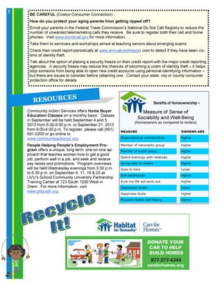 7
Community Action Services offers Home Buyer
Education Classes on a monthly basis. Classes
in September will be held September 4 and 5,
2013 from 6:00-9:00 p.m. or September 21, 2013
from 9:00-4:00 p.m. To register, please call (801)
691-5200 or go online to
www.communityactionuc.org.
People Helping People’s Employment Pro-
gram offers a unique, long term, one-on-one ap-
proach that teaches women how to get a good
job, perform well in a job, and seek and receive
pay raises and promotions. Program overviews
will be held Wednesday evenings from 5:30 p.m.
to 6:30 p.m. on September 4, 11, 18 & 25 at
UVU’s School Community University Partnership
Training Center at 723 South 1200 West in
Orem. For more information, visit
www.phputah.org.
BE CAREFUL (Costco Consumer Connection)
How do you protect your aging parents from getting ripped off?
Enroll your parents in the Federal Trade Commission’s National Do Not Call Registry to reduce the
number of unwanted telemarketing calls they receive. Be sure to register both their cell and home
phones. Visit www.donotcall.gov for more information.
Take them to seminars and workshops aimed at teaching seniors about emerging scams.
Check their credit report periodically at www.annualcreditreport.com to detect if they have been vic-
tims of identity theft.
Talk about the option of placing a security freeze on their credit report with the major credit reporting
agencies. A security freeze may reduce the chances of becoming a victim of identity theft – it helps
stop someone from being able to open new credit accounts using personal identifying information –
but there are issues to consider before obtaining one. Contact your state, city or county consumer
protection office for details.
R E S O U R C E S
MEASURE OWNERS ARE
Organizational memberships Higher
Member of nationality group Higher
Member of youth group Higher
Spend evenings with relatives Higher
Giving help to others Higher
Goes to bars Lower
Self-satisfaction Higher
Sure my life will work out Higher
Depression Scale Lower
Happiness Scale Higher
Physical Health Self Rating Higher
Benefits of Homeownership –
Measure of Sense of
Sociability and Well-Being
(Homeowners as compared to renters)
7
 