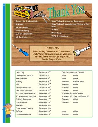 8
Utah Valley Chamber of Commerce
Utah Valley Convention and Visitor’s Bu-
reau
VIVINT
Wells Fargo
WPA Architecture
Thank You
Utah Valley Chamber of Commerce,
Utah Valley Convention and Visitor’s
Bureau, Bonneville Cycling Club,
Wells Fargo, Vivint
Bonneville Cycling Club
IM Flash
Paul Richards
Troy Holmberg
ULCER Volunteers
US Synthetic
Labor Day September 2nd
Office and Restores Closed
Development Services September 3rd
Noon Office
Site Selection September 5th
Noon Office
Building September 10th
2:00 p.m. Central Bank
NRI September 10th
3:00 p.m. Office
Family Partnership September 12th
6:30 p.m. Office
Executive Committee September 13th
7:30 a.m. Office
Shopping Extravaganza September 14th
Traverse Mountain Outlets
TD Ameritrade/Limon GB September 16th
8:30 a.m. 671 East 100 South, PG
Building Resources September 17th
7:00 a.m. Office
Board meeting September 19th
7:00 a.m. Office
Site Host September 21st
Crew Leader Training September 21st
ReStore September 23rd
Noon Office
Home Maintenance September 25th
6:30 p.m. Office
 