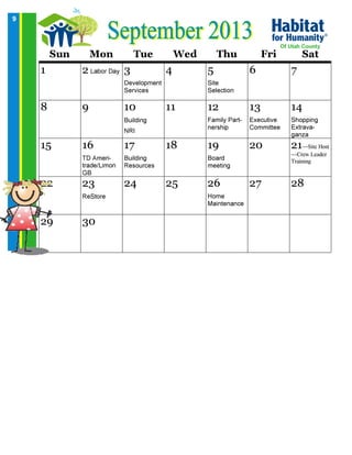 9
Sun Mon Tue Wed Thu Fri Sat
1 2 Labor Day 3
Development
Services
4 5
Site
Selection
6 7
8 9 10
Building
NRI
11 12
Family Part-
nership
13
Executive
Committee
14
Shopping
Extrava-
ganza
15 16
TD Ameri-
trade/Limon
GB
17
Building
Resources
18 19
Board
meeting
20 21—Site Host
—Crew Leader
Training
22 23
ReStore
24 25 26
Home
Maintenance
27 28
29 30
Of Utah County
 