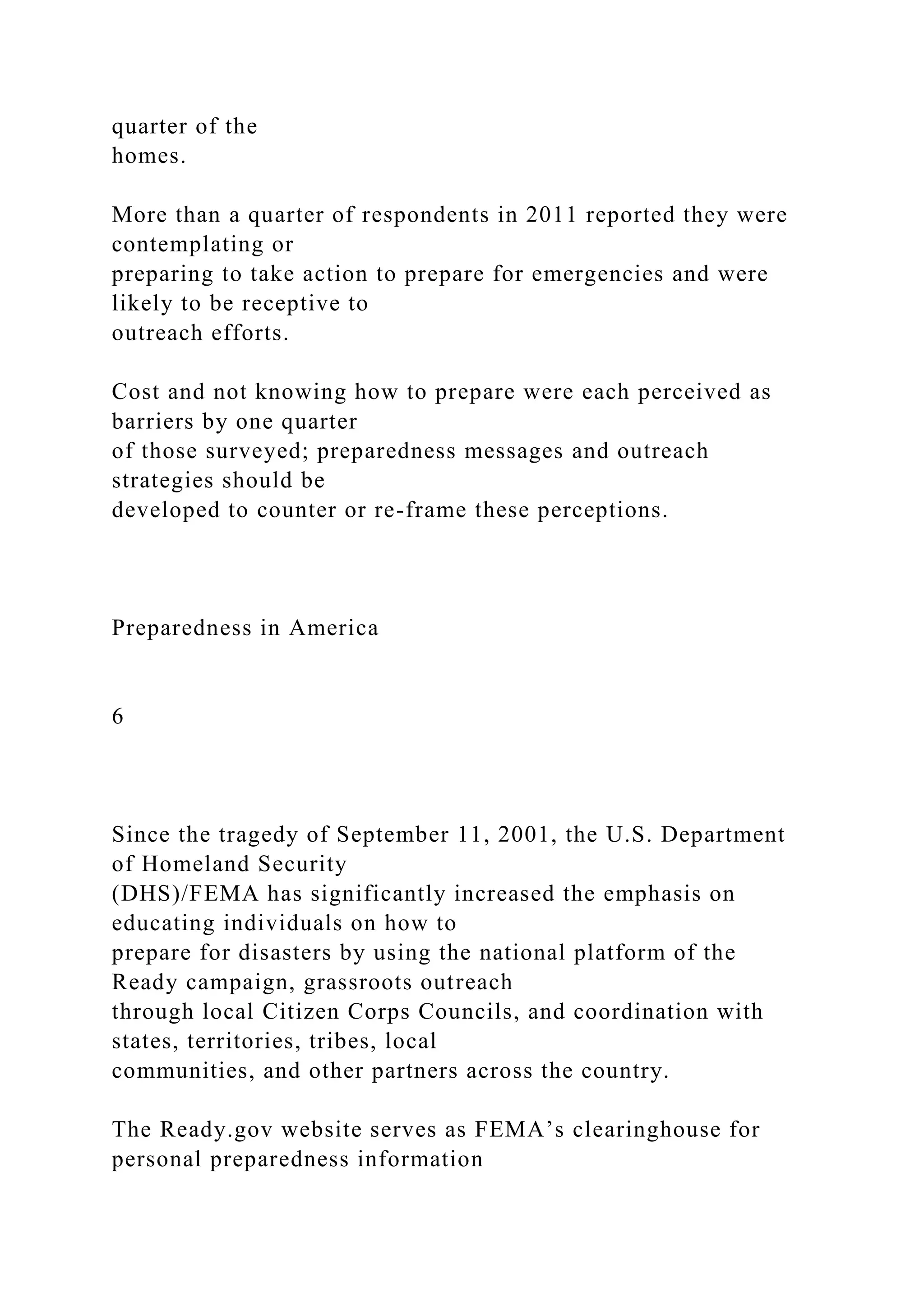 quarter of the
homes.
More than a quarter of respondents in 2011 reported they were
contemplating or
preparing to take action to prepare for emergencies and were
likely to be receptive to
outreach efforts.
Cost and not knowing how to prepare were each perceived as
barriers by one quarter
of those surveyed; preparedness messages and outreach
strategies should be
developed to counter or re-frame these perceptions.
Preparedness in America
6
Since the tragedy of September 11, 2001, the U.S. Department
of Homeland Security
(DHS)/FEMA has significantly increased the emphasis on
educating individuals on how to
prepare for disasters by using the national platform of the
Ready campaign, grassroots outreach
through local Citizen Corps Councils, and coordination with
states, territories, tribes, local
communities, and other partners across the country.
The Ready.gov website serves as FEMA’s clearinghouse for
personal preparedness information
 