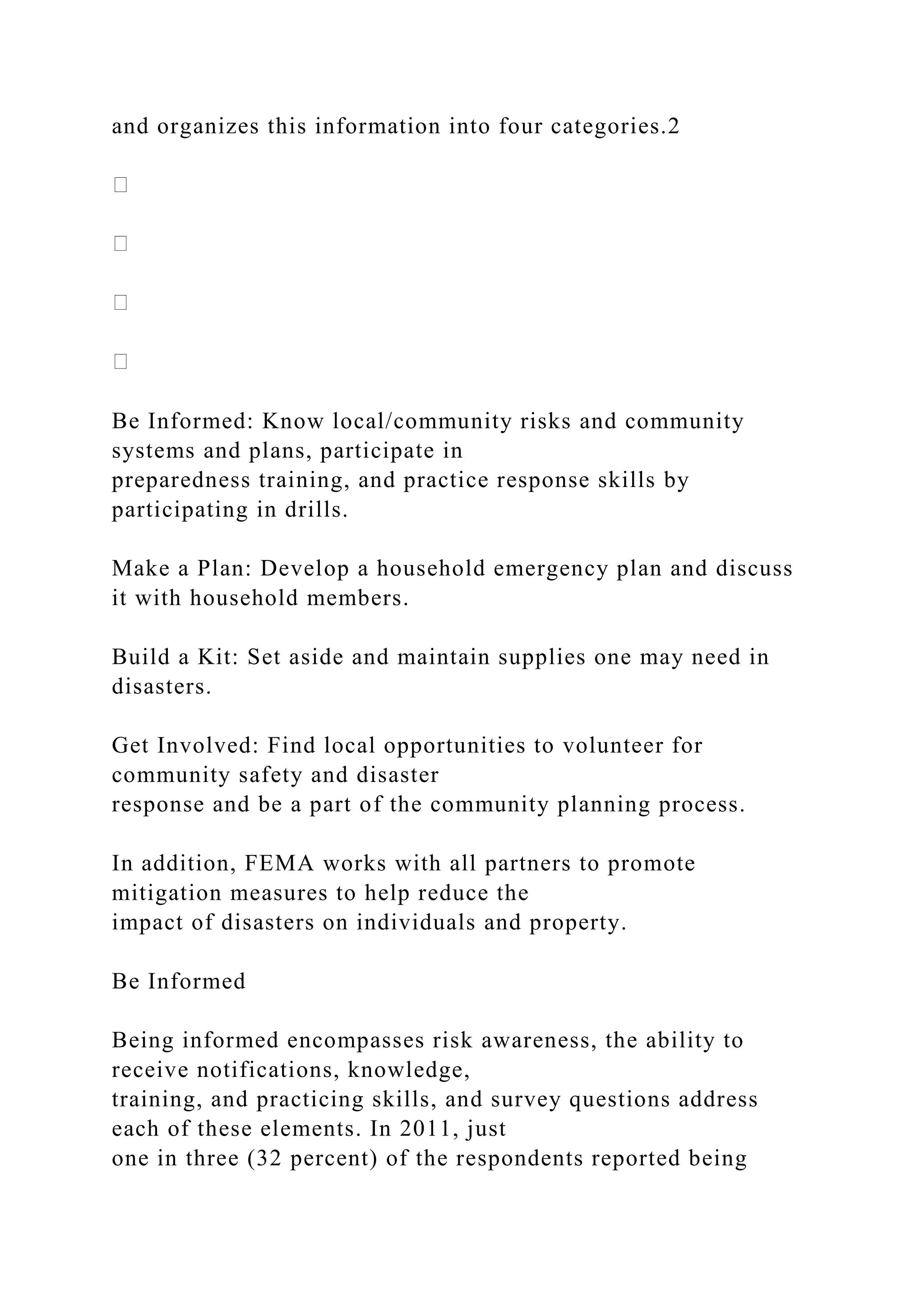 and organizes this information into four categories.2
Be Informed: Know local/community risks and community
systems and plans, participate in
preparedness training, and practice response skills by
participating in drills.
Make a Plan: Develop a household emergency plan and discuss
it with household members.
Build a Kit: Set aside and maintain supplies one may need in
disasters.
Get Involved: Find local opportunities to volunteer for
community safety and disaster
response and be a part of the community planning process.
In addition, FEMA works with all partners to promote
mitigation measures to help reduce the
impact of disasters on individuals and property.
Be Informed
Being informed encompasses risk awareness, the ability to
receive notifications, knowledge,
training, and practicing skills, and survey questions address
each of these elements. In 2011, just
one in three (32 percent) of the respondents reported being
 