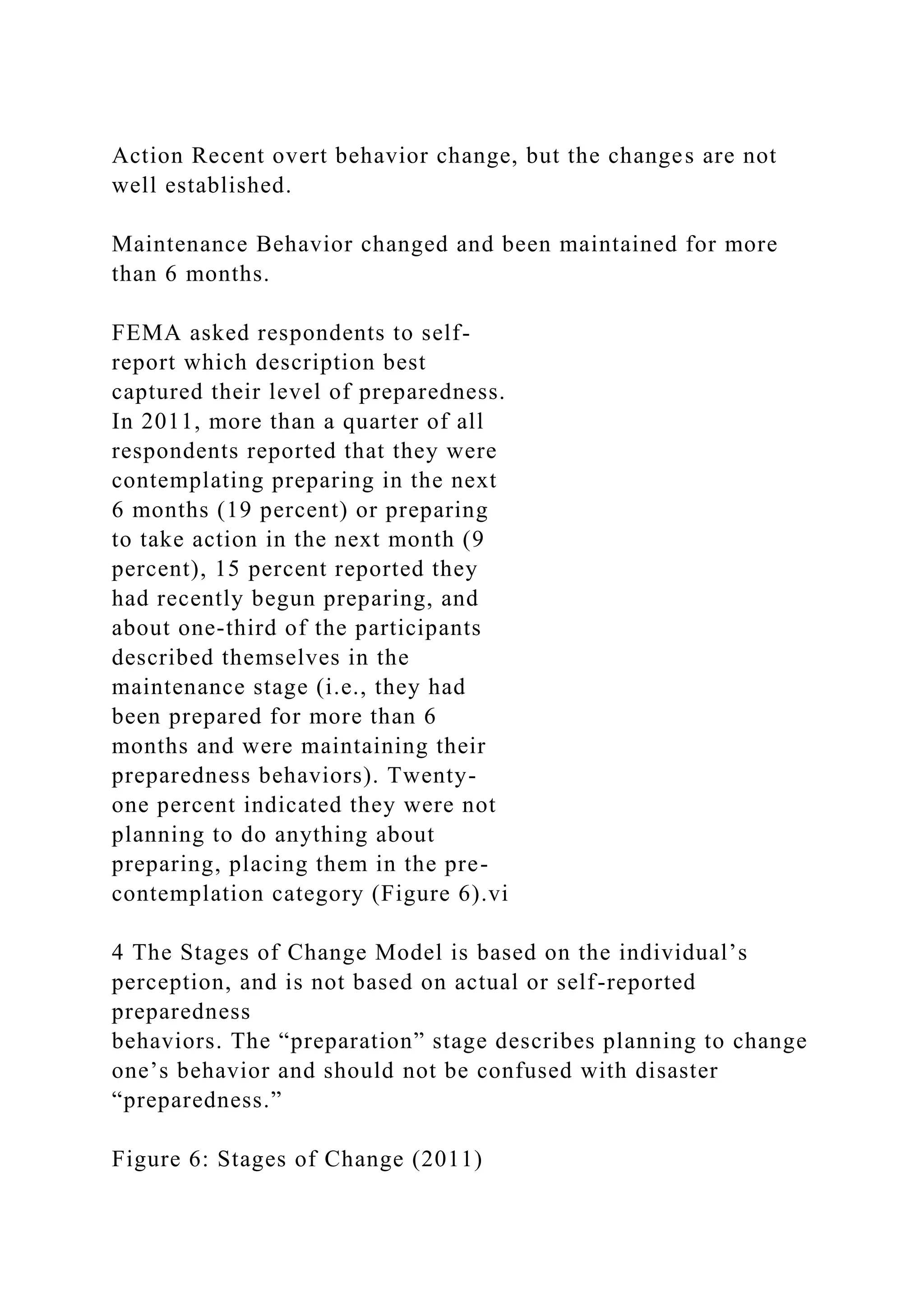 Action Recent overt behavior change, but the changes are not
well established.
Maintenance Behavior changed and been maintained for more
than 6 months.
FEMA asked respondents to self-
report which description best
captured their level of preparedness.
In 2011, more than a quarter of all
respondents reported that they were
contemplating preparing in the next
6 months (19 percent) or preparing
to take action in the next month (9
percent), 15 percent reported they
had recently begun preparing, and
about one-third of the participants
described themselves in the
maintenance stage (i.e., they had
been prepared for more than 6
months and were maintaining their
preparedness behaviors). Twenty-
one percent indicated they were not
planning to do anything about
preparing, placing them in the pre-
contemplation category (Figure 6).vi
4 The Stages of Change Model is based on the individual’s
perception, and is not based on actual or self-reported
preparedness
behaviors. The “preparation” stage describes planning to change
one’s behavior and should not be confused with disaster
“preparedness.”
Figure 6: Stages of Change (2011)
 