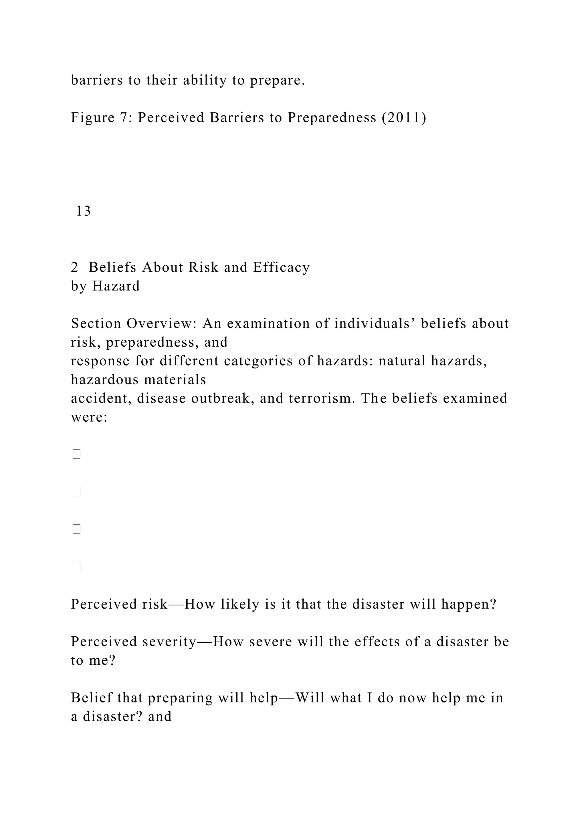 barriers to their ability to prepare.
Figure 7: Perceived Barriers to Preparedness (2011)
13
2 Beliefs About Risk and Efficacy
by Hazard
Section Overview: An examination of individuals’ beliefs about
risk, preparedness, and
response for different categories of hazards: natural hazards,
hazardous materials
accident, disease outbreak, and terrorism. The beliefs examined
were:
Perceived risk—How likely is it that the disaster will happen?
Perceived severity—How severe will the effects of a disaster be
to me?
Belief that preparing will help—Will what I do now help me in
a disaster? and
 