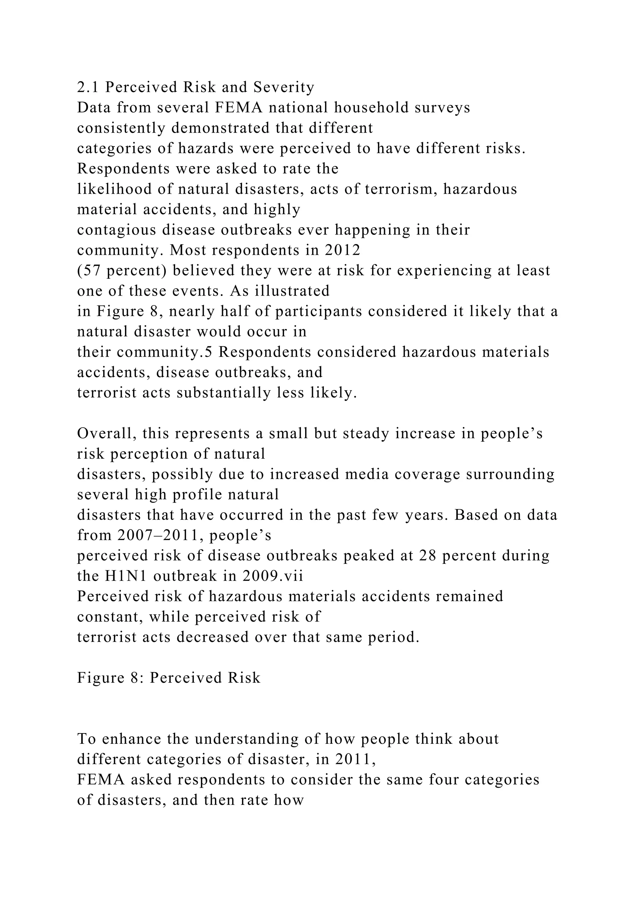 2.1 Perceived Risk and Severity
Data from several FEMA national household surveys
consistently demonstrated that different
categories of hazards were perceived to have different risks.
Respondents were asked to rate the
likelihood of natural disasters, acts of terrorism, hazardous
material accidents, and highly
contagious disease outbreaks ever happening in their
community. Most respondents in 2012
(57 percent) believed they were at risk for experiencing at least
one of these events. As illustrated
in Figure 8, nearly half of participants considered it likely that a
natural disaster would occur in
their community.5 Respondents considered hazardous materials
accidents, disease outbreaks, and
terrorist acts substantially less likely.
Overall, this represents a small but steady increase in people’s
risk perception of natural
disasters, possibly due to increased media coverage surrounding
several high profile natural
disasters that have occurred in the past few years. Based on data
from 2007–2011, people’s
perceived risk of disease outbreaks peaked at 28 percent during
the H1N1 outbreak in 2009.vii
Perceived risk of hazardous materials accidents remained
constant, while perceived risk of
terrorist acts decreased over that same period.
Figure 8: Perceived Risk
To enhance the understanding of how people think about
different categories of disaster, in 2011,
FEMA asked respondents to consider the same four categories
of disasters, and then rate how
 