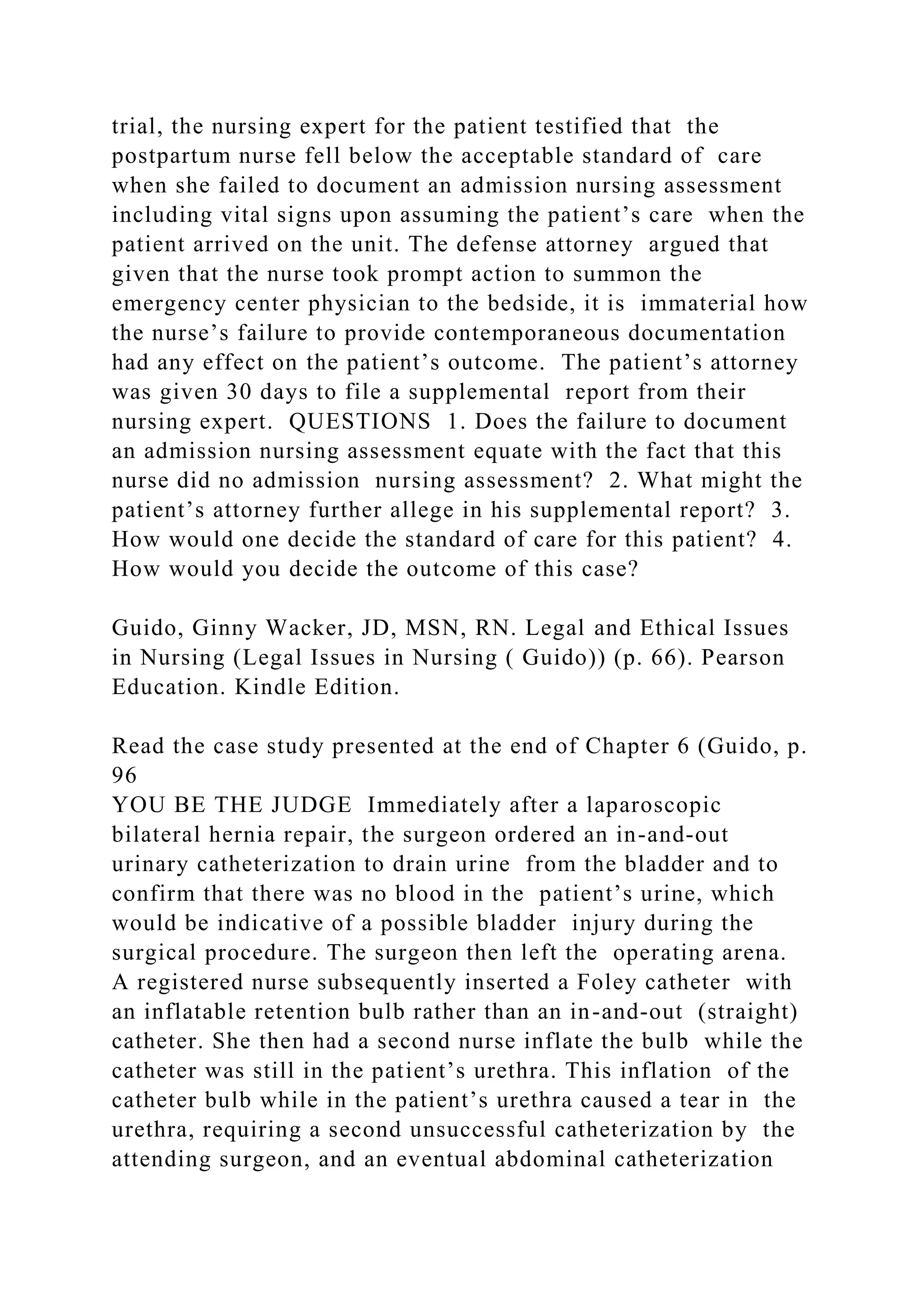 trial, the nursing expert for the patient testified that the
postpartum nurse fell below the acceptable standard of care
when she failed to document an admission nursing assessment
including vital signs upon assuming the patient’s care when the
patient arrived on the unit. The defense attorney argued that
given that the nurse took prompt action to summon the
emergency center physician to the bedside, it is immaterial how
the nurse’s failure to provide contemporaneous documentation
had any effect on the patient’s outcome. The patient’s attorney
was given 30 days to file a supplemental report from their
nursing expert. QUESTIONS 1. Does the failure to document
an admission nursing assessment equate with the fact that this
nurse did no admission nursing assessment? 2. What might the
patient’s attorney further allege in his supplemental report? 3.
How would one decide the standard of care for this patient? 4.
How would you decide the outcome of this case?
Guido, Ginny Wacker, JD, MSN, RN. Legal and Ethical Issues
in Nursing (Legal Issues in Nursing ( Guido)) (p. 66). Pearson
Education. Kindle Edition.
Read the case study presented at the end of Chapter 6 (Guido, p.
96
YOU BE THE JUDGE Immediately after a laparoscopic
bilateral hernia repair, the surgeon ordered an in-and-out
urinary catheterization to drain urine from the bladder and to
confirm that there was no blood in the patient’s urine, which
would be indicative of a possible bladder injury during the
surgical procedure. The surgeon then left the operating arena.
A registered nurse subsequently inserted a Foley catheter with
an inflatable retention bulb rather than an in-and-out (straight)
catheter. She then had a second nurse inflate the bulb while the
catheter was still in the patient’s urethra. This inflation of the
catheter bulb while in the patient’s urethra caused a tear in the
urethra, requiring a second unsuccessful catheterization by the
attending surgeon, and an eventual abdominal catheterization
 