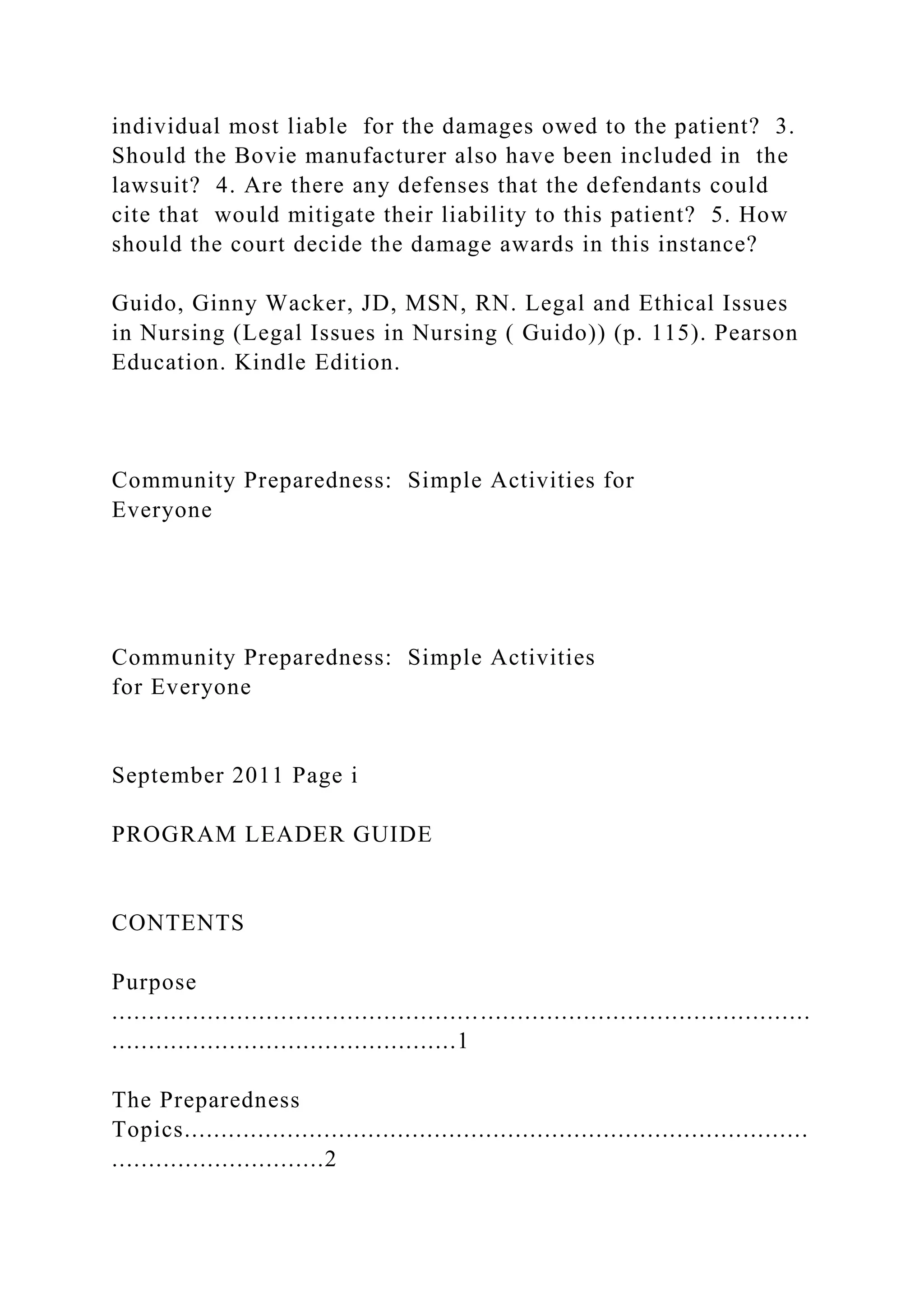 individual most liable for the damages owed to the patient? 3.
Should the Bovie manufacturer also have been included in the
lawsuit? 4. Are there any defenses that the defendants could
cite that would mitigate their liability to this patient? 5. How
should the court decide the damage awards in this instance?
Guido, Ginny Wacker, JD, MSN, RN. Legal and Ethical Issues
in Nursing (Legal Issues in Nursing ( Guido)) (p. 115). Pearson
Education. Kindle Edition.
Community Preparedness: Simple Activities for
Everyone
Community Preparedness: Simple Activities
for Everyone
September 2011 Page i
PROGRAM LEADER GUIDE
CONTENTS
Purpose
...............................................................................................
...............................................1
The Preparedness
Topics.....................................................................................
.............................2
 