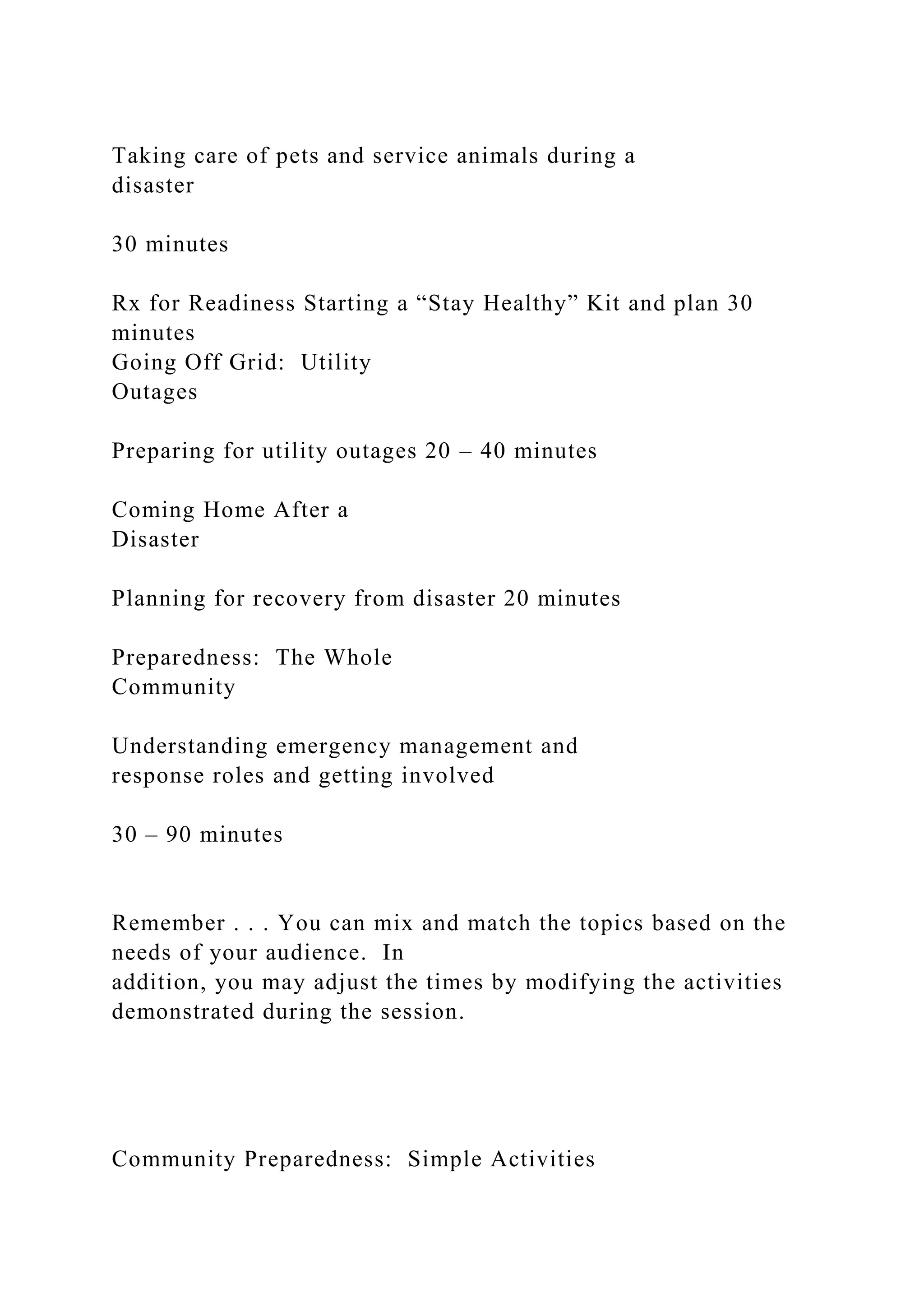 Taking care of pets and service animals during a
disaster
30 minutes
Rx for Readiness Starting a “Stay Healthy” Kit and plan 30
minutes
Going Off Grid: Utility
Outages
Preparing for utility outages 20 – 40 minutes
Coming Home After a
Disaster
Planning for recovery from disaster 20 minutes
Preparedness: The Whole
Community
Understanding emergency management and
response roles and getting involved
30 – 90 minutes
Remember . . . You can mix and match the topics based on the
needs of your audience. In
addition, you may adjust the times by modifying the activities
demonstrated during the session.
Community Preparedness: Simple Activities
 