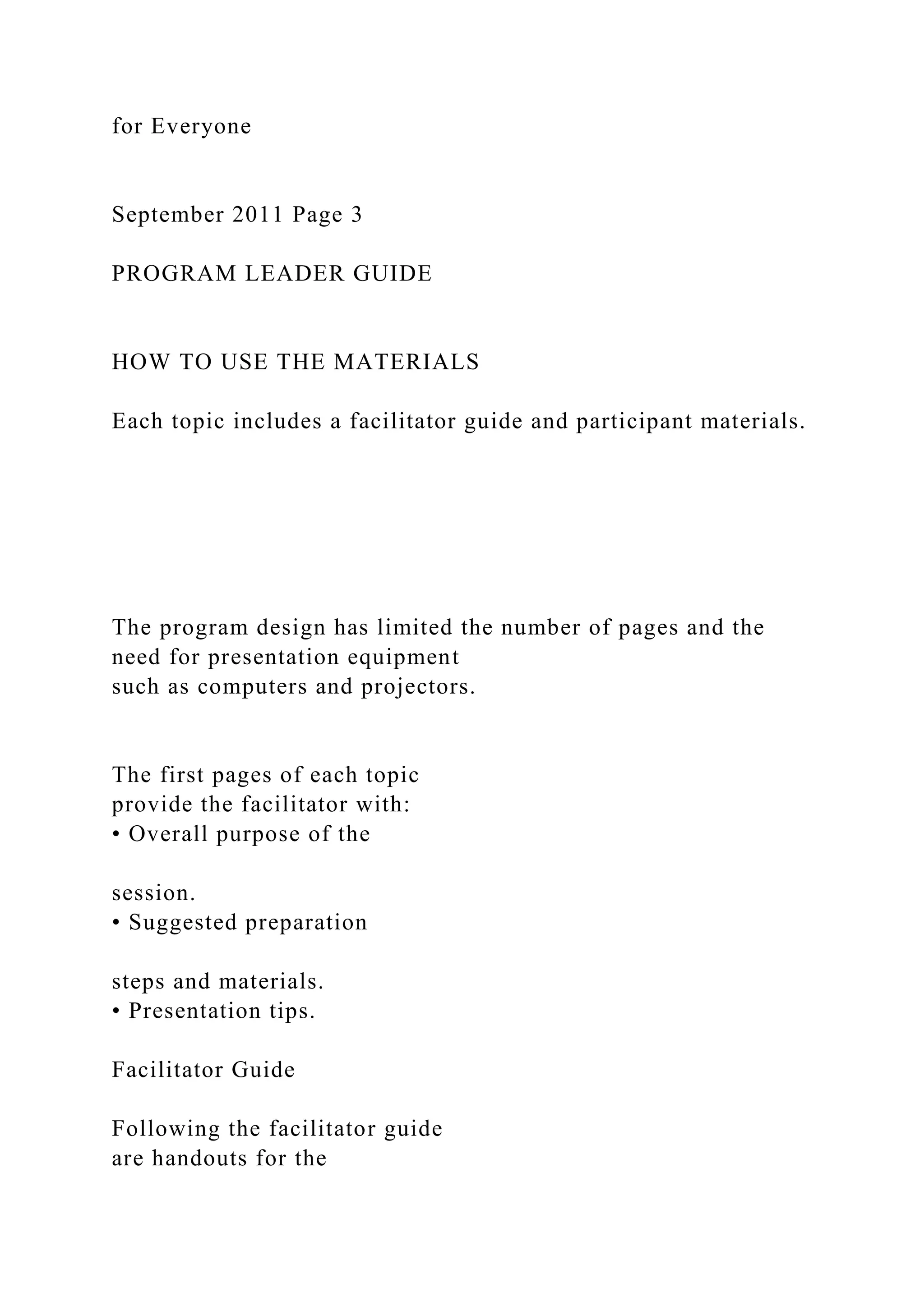 for Everyone
September 2011 Page 3
PROGRAM LEADER GUIDE
HOW TO USE THE MATERIALS
Each topic includes a facilitator guide and participant materials.
The program design has limited the number of pages and the
need for presentation equipment
such as computers and projectors.
The first pages of each topic
provide the facilitator with:
• Overall purpose of the
session.
• Suggested preparation
steps and materials.
• Presentation tips.
Facilitator Guide
Following the facilitator guide
are handouts for the
 