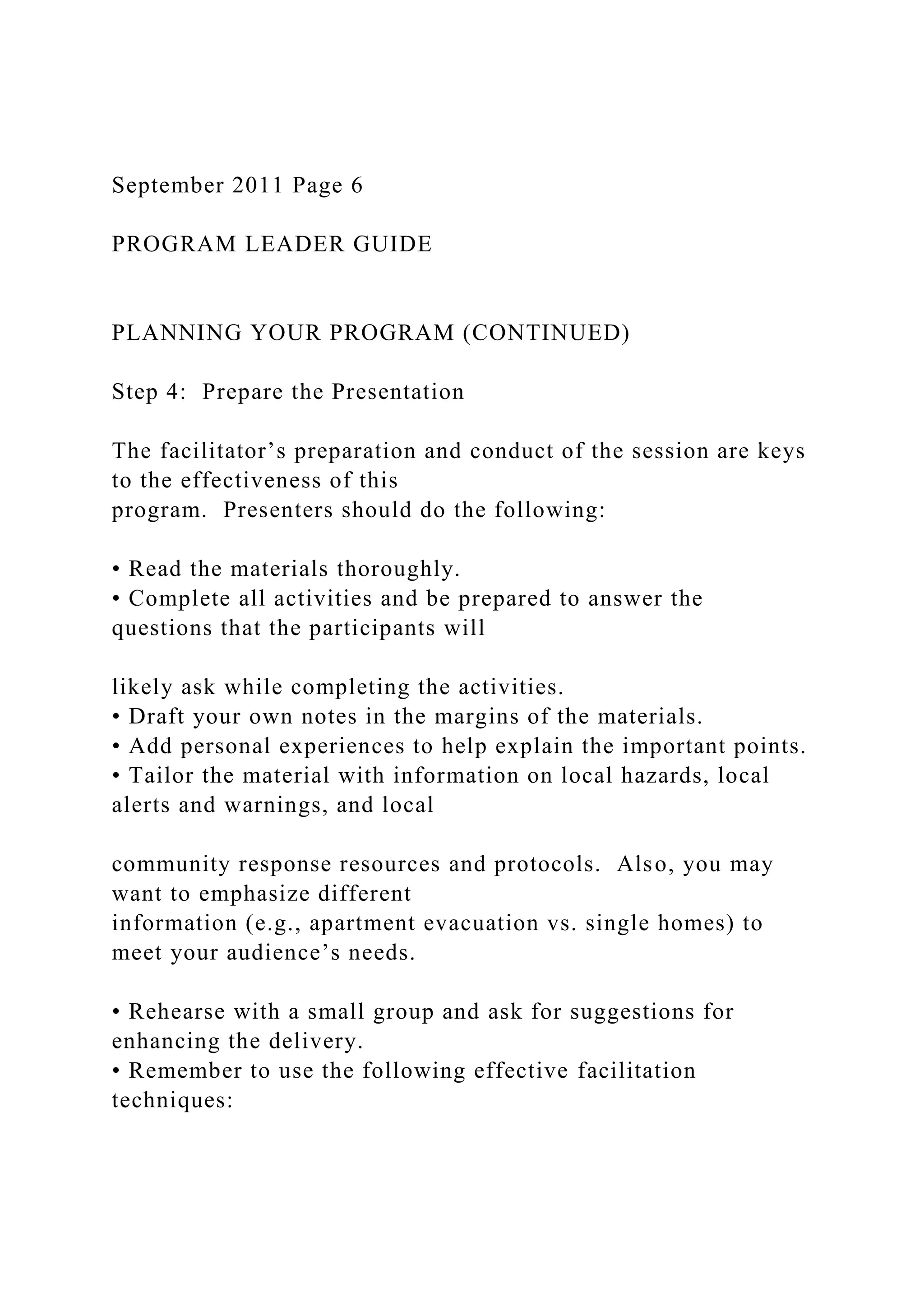 September 2011 Page 6
PROGRAM LEADER GUIDE
PLANNING YOUR PROGRAM (CONTINUED)
Step 4: Prepare the Presentation
The facilitator’s preparation and conduct of the session are keys
to the effectiveness of this
program. Presenters should do the following:
• Read the materials thoroughly.
• Complete all activities and be prepared to answer the
questions that the participants will
likely ask while completing the activities.
• Draft your own notes in the margins of the materials.
• Add personal experiences to help explain the important points.
• Tailor the material with information on local hazards, local
alerts and warnings, and local
community response resources and protocols. Also, you may
want to emphasize different
information (e.g., apartment evacuation vs. single homes) to
meet your audience’s needs.
• Rehearse with a small group and ask for suggestions for
enhancing the delivery.
• Remember to use the following effective facilitation
techniques:
 
